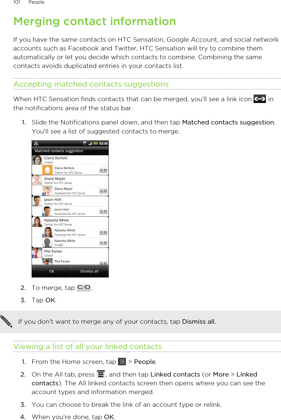 Merging contact informationIf you have the same contacts on HTC Sensation, Google Account, and social networkaccounts such as Facebook and Twitter, HTC Sensation will try to combine themautomatically or let you decide which contacts to combine. Combining the samecontacts avoids duplicated entries in your contacts list.Accepting matched contacts suggestionsWhen HTC Sensation finds contacts that can be merged, you’ll see a link icon   inthe notifications area of the status bar.1. Slide the Notifications panel down, and then tap Matched contacts suggestion.You&apos;ll see a list of suggested contacts to merge.2. To merge, tap  .3. Tap OK.If you don’t want to merge any of your contacts, tap Dismiss all.Viewing a list of all your linked contacts1. From the Home screen, tap   &gt; People.2. On the All tab, press  , and then tap Linked contacts (or More &gt; Linkedcontacts). The All linked contacts screen then opens where you can see theaccount types and information merged.3. You can choose to break the link of an account type or relink.4. When you&apos;re done, tap OK.101 People