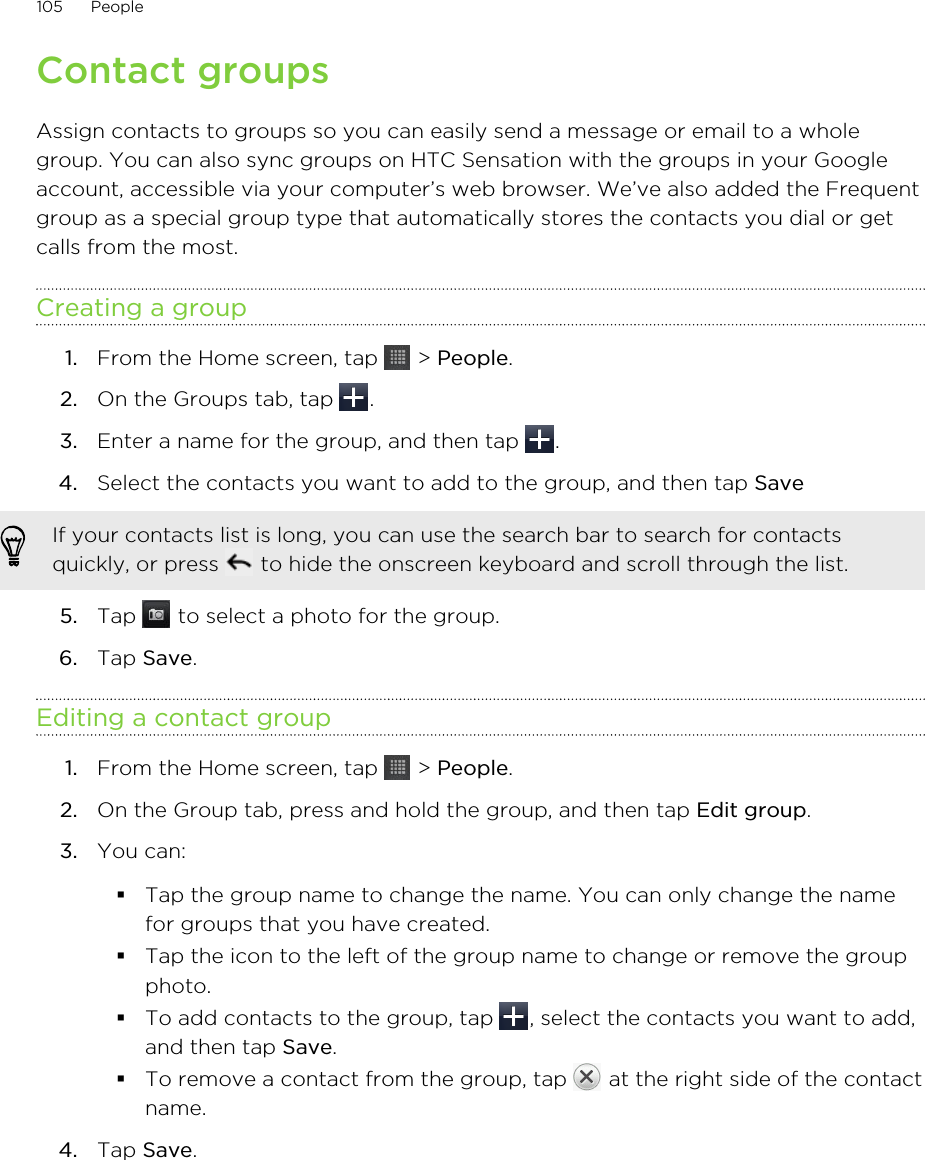 Contact groupsAssign contacts to groups so you can easily send a message or email to a wholegroup. You can also sync groups on HTC Sensation with the groups in your Googleaccount, accessible via your computer’s web browser. We’ve also added the Frequentgroup as a special group type that automatically stores the contacts you dial or getcalls from the most.Creating a group1. From the Home screen, tap   &gt; People.2. On the Groups tab, tap  .3. Enter a name for the group, and then tap  .4. Select the contacts you want to add to the group, and then tap Save If your contacts list is long, you can use the search bar to search for contactsquickly, or press   to hide the onscreen keyboard and scroll through the list.5. Tap   to select a photo for the group.6. Tap Save.Editing a contact group1. From the Home screen, tap   &gt; People.2. On the Group tab, press and hold the group, and then tap Edit group.3. You can:§Tap the group name to change the name. You can only change the namefor groups that you have created.§Tap the icon to the left of the group name to change or remove the groupphoto.§To add contacts to the group, tap  , select the contacts you want to add,and then tap Save.§To remove a contact from the group, tap   at the right side of the contactname.4. Tap Save.105 People