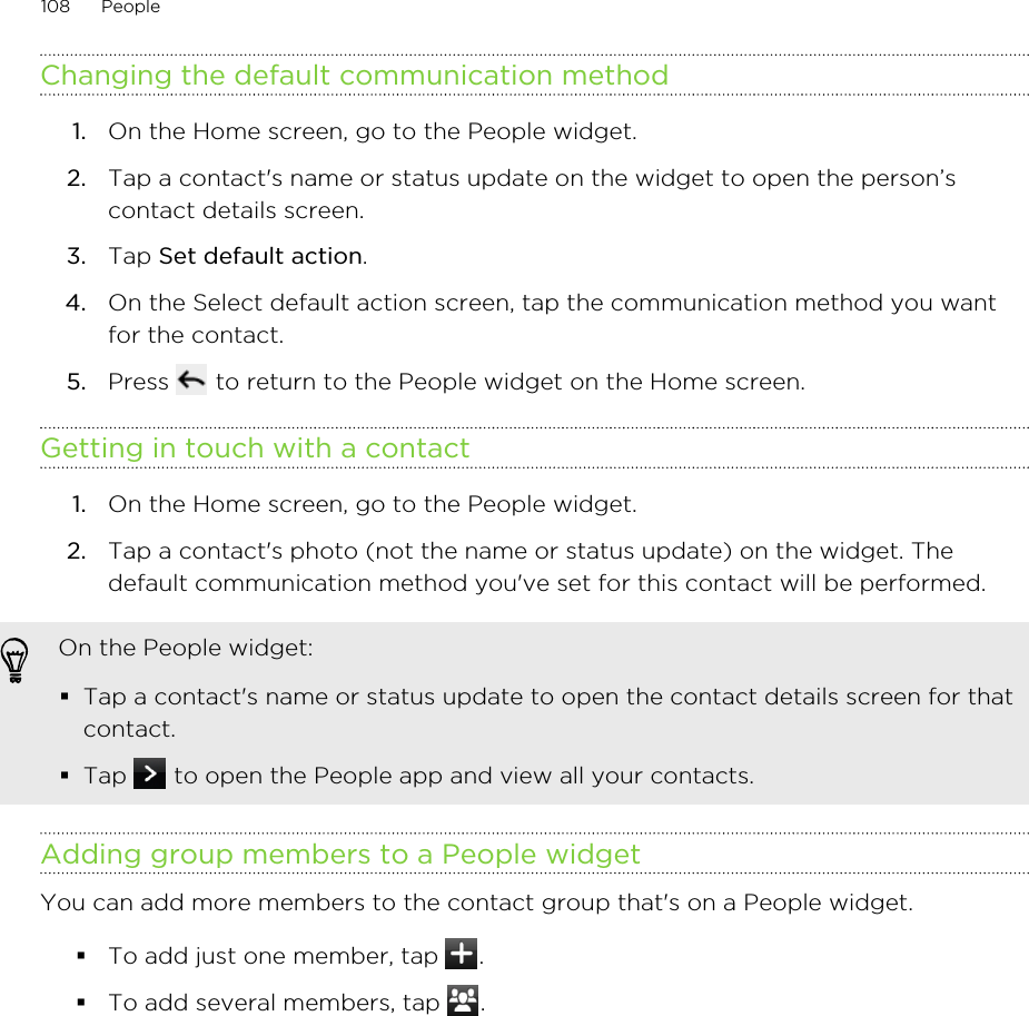Changing the default communication method1. On the Home screen, go to the People widget.2. Tap a contact&apos;s name or status update on the widget to open the person’scontact details screen.3. Tap Set default action.4. On the Select default action screen, tap the communication method you wantfor the contact.5. Press   to return to the People widget on the Home screen.Getting in touch with a contact1. On the Home screen, go to the People widget.2. Tap a contact&apos;s photo (not the name or status update) on the widget. Thedefault communication method you&apos;ve set for this contact will be performed.On the People widget:§Tap a contact&apos;s name or status update to open the contact details screen for thatcontact.§Tap   to open the People app and view all your contacts.Adding group members to a People widgetYou can add more members to the contact group that&apos;s on a People widget.§To add just one member, tap  .§To add several members, tap  .108 People