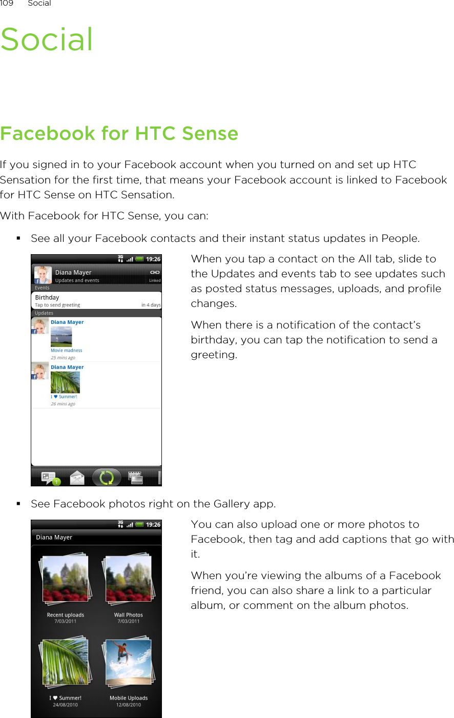 SocialFacebook for HTC SenseIf you signed in to your Facebook account when you turned on and set up HTCSensation for the first time, that means your Facebook account is linked to Facebookfor HTC Sense on HTC Sensation.With Facebook for HTC Sense, you can:§See all your Facebook contacts and their instant status updates in People.When you tap a contact on the All tab, slide tothe Updates and events tab to see updates suchas posted status messages, uploads, and profilechanges.When there is a notification of the contact’sbirthday, you can tap the notification to send agreeting.§See Facebook photos right on the Gallery app.You can also upload one or more photos toFacebook, then tag and add captions that go withit.When you’re viewing the albums of a Facebookfriend, you can also share a link to a particularalbum, or comment on the album photos.109 Social