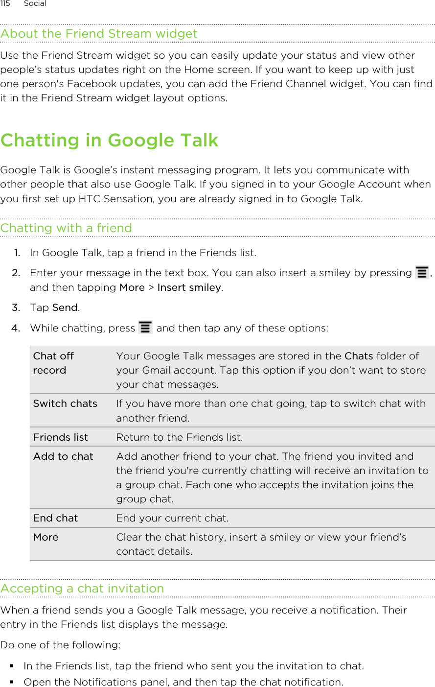 About the Friend Stream widgetUse the Friend Stream widget so you can easily update your status and view otherpeople’s status updates right on the Home screen. If you want to keep up with justone person&apos;s Facebook updates, you can add the Friend Channel widget. You can findit in the Friend Stream widget layout options.Chatting in Google TalkGoogle Talk is Google’s instant messaging program. It lets you communicate withother people that also use Google Talk. If you signed in to your Google Account whenyou first set up HTC Sensation, you are already signed in to Google Talk.Chatting with a friend1. In Google Talk, tap a friend in the Friends list.2. Enter your message in the text box. You can also insert a smiley by pressing  ,and then tapping More &gt; Insert smiley.3. Tap Send.4. While chatting, press   and then tap any of these options:Chat offrecordYour Google Talk messages are stored in the Chats folder ofyour Gmail account. Tap this option if you don’t want to storeyour chat messages.Switch chats If you have more than one chat going, tap to switch chat withanother friend.Friends list Return to the Friends list.Add to chat Add another friend to your chat. The friend you invited andthe friend you&apos;re currently chatting will receive an invitation toa group chat. Each one who accepts the invitation joins thegroup chat.End chat End your current chat.More Clear the chat history, insert a smiley or view your friend’scontact details.Accepting a chat invitationWhen a friend sends you a Google Talk message, you receive a notification. Theirentry in the Friends list displays the message.Do one of the following:§In the Friends list, tap the friend who sent you the invitation to chat.§Open the Notifications panel, and then tap the chat notification.115 Social