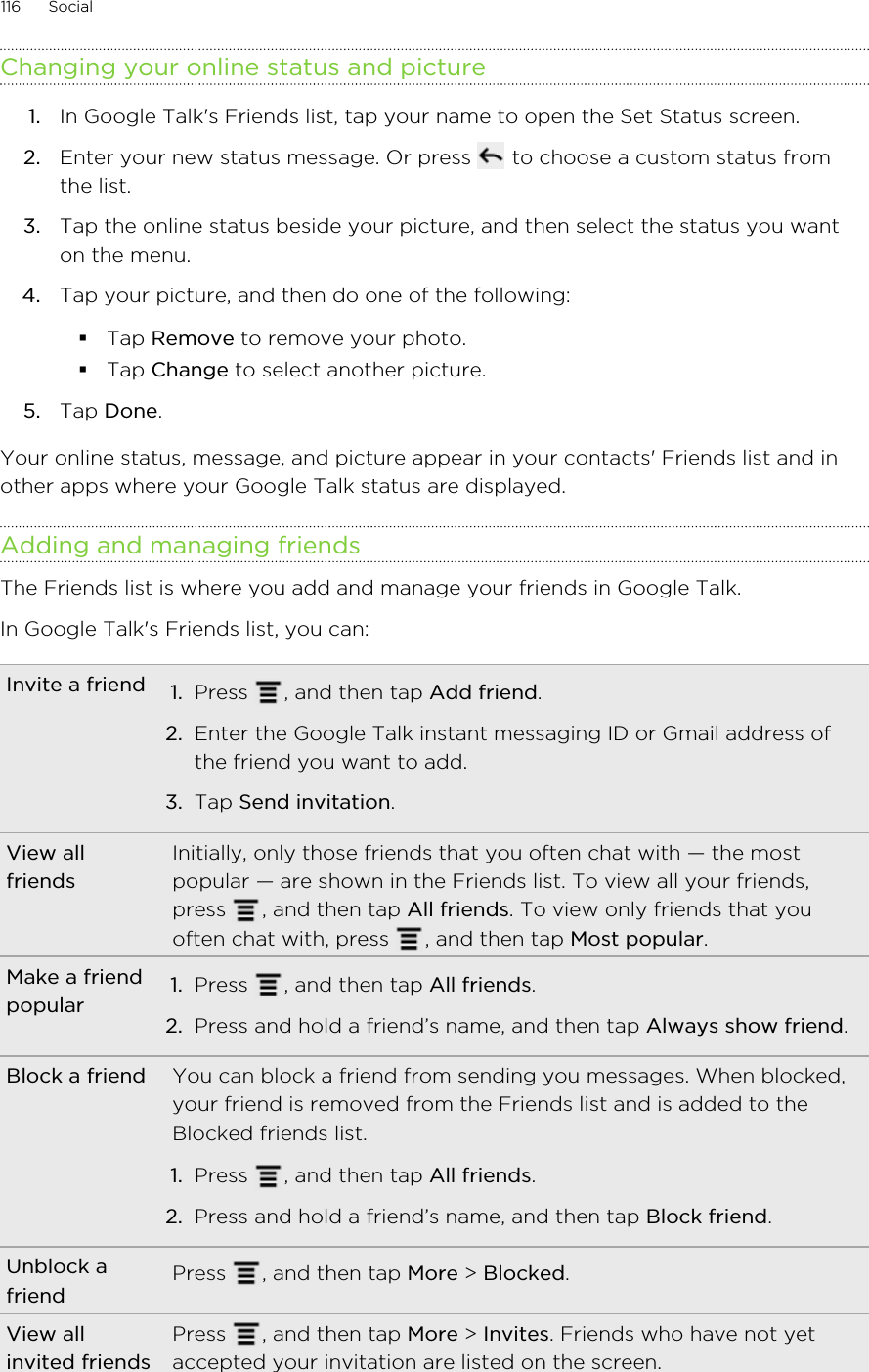 Changing your online status and picture1. In Google Talk&apos;s Friends list, tap your name to open the Set Status screen.2. Enter your new status message. Or press   to choose a custom status fromthe list.3. Tap the online status beside your picture, and then select the status you wanton the menu.4. Tap your picture, and then do one of the following:§Tap Remove to remove your photo.§Tap Change to select another picture.5. Tap Done.Your online status, message, and picture appear in your contacts&apos; Friends list and inother apps where your Google Talk status are displayed.Adding and managing friendsThe Friends list is where you add and manage your friends in Google Talk.In Google Talk&apos;s Friends list, you can:Invite a friend 1. Press  , and then tap Add friend.2. Enter the Google Talk instant messaging ID or Gmail address ofthe friend you want to add.3. Tap Send invitation.View allfriendsInitially, only those friends that you often chat with — the mostpopular — are shown in the Friends list. To view all your friends,press  , and then tap All friends. To view only friends that youoften chat with, press  , and then tap Most popular.Make a friendpopular 1. Press  , and then tap All friends.2. Press and hold a friend’s name, and then tap Always show friend.Block a friend You can block a friend from sending you messages. When blocked,your friend is removed from the Friends list and is added to theBlocked friends list.1. Press  , and then tap All friends.2. Press and hold a friend’s name, and then tap Block friend.Unblock afriend Press  , and then tap More &gt; Blocked.View allinvited friendsPress  , and then tap More &gt; Invites. Friends who have not yetaccepted your invitation are listed on the screen.116 Social