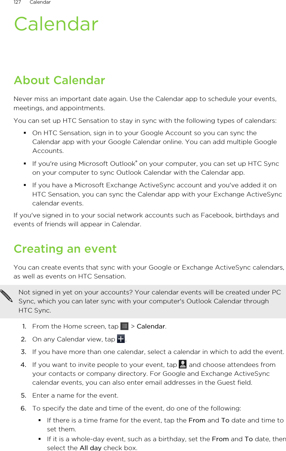 CalendarAbout CalendarNever miss an important date again. Use the Calendar app to schedule your events,meetings, and appointments.You can set up HTC Sensation to stay in sync with the following types of calendars:§On HTC Sensation, sign in to your Google Account so you can sync theCalendar app with your Google Calendar online. You can add multiple GoogleAccounts.§If you&apos;re using Microsoft Outlook® on your computer, you can set up HTC Syncon your computer to sync Outlook Calendar with the Calendar app.§If you have a Microsoft Exchange ActiveSync account and you&apos;ve added it onHTC Sensation, you can sync the Calendar app with your Exchange ActiveSynccalendar events.If you&apos;ve signed in to your social network accounts such as Facebook, birthdays andevents of friends will appear in Calendar.Creating an eventYou can create events that sync with your Google or Exchange ActiveSync calendars,as well as events on HTC Sensation.Not signed in yet on your accounts? Your calendar events will be created under PCSync, which you can later sync with your computer&apos;s Outlook Calendar throughHTC Sync.1. From the Home screen, tap   &gt; Calendar.2. On any Calendar view, tap  .3. If you have more than one calendar, select a calendar in which to add the event.4. If you want to invite people to your event, tap   and choose attendees fromyour contacts or company directory. For Google and Exchange ActiveSynccalendar events, you can also enter email addresses in the Guest field.5. Enter a name for the event.6. To specify the date and time of the event, do one of the following:§If there is a time frame for the event, tap the From and To date and time toset them.§If it is a whole-day event, such as a birthday, set the From and To date, thenselect the All day check box.127 Calendar