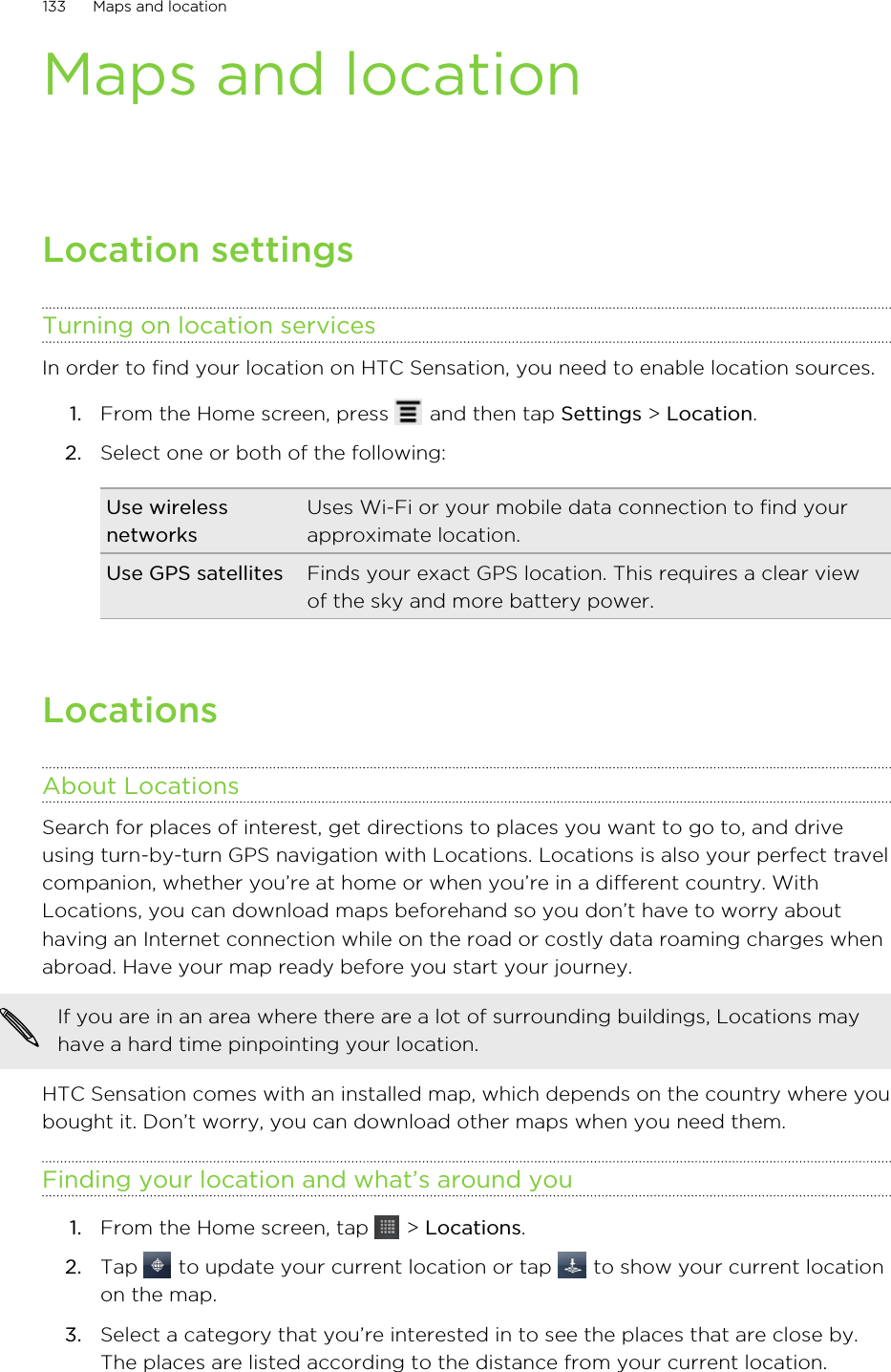 Maps and locationLocation settingsTurning on location servicesIn order to find your location on HTC Sensation, you need to enable location sources.1. From the Home screen, press   and then tap Settings &gt; Location.2. Select one or both of the following:Use wirelessnetworksUses Wi-Fi or your mobile data connection to find yourapproximate location.Use GPS satellites Finds your exact GPS location. This requires a clear viewof the sky and more battery power.LocationsAbout LocationsSearch for places of interest, get directions to places you want to go to, and driveusing turn-by-turn GPS navigation with Locations. Locations is also your perfect travelcompanion, whether you’re at home or when you’re in a different country. WithLocations, you can download maps beforehand so you don’t have to worry abouthaving an Internet connection while on the road or costly data roaming charges whenabroad. Have your map ready before you start your journey.If you are in an area where there are a lot of surrounding buildings, Locations mayhave a hard time pinpointing your location.HTC Sensation comes with an installed map, which depends on the country where youbought it. Don’t worry, you can download other maps when you need them.Finding your location and what’s around you1. From the Home screen, tap   &gt; Locations.2. Tap   to update your current location or tap   to show your current locationon the map.3. Select a category that you’re interested in to see the places that are close by.The places are listed according to the distance from your current location.133 Maps and location