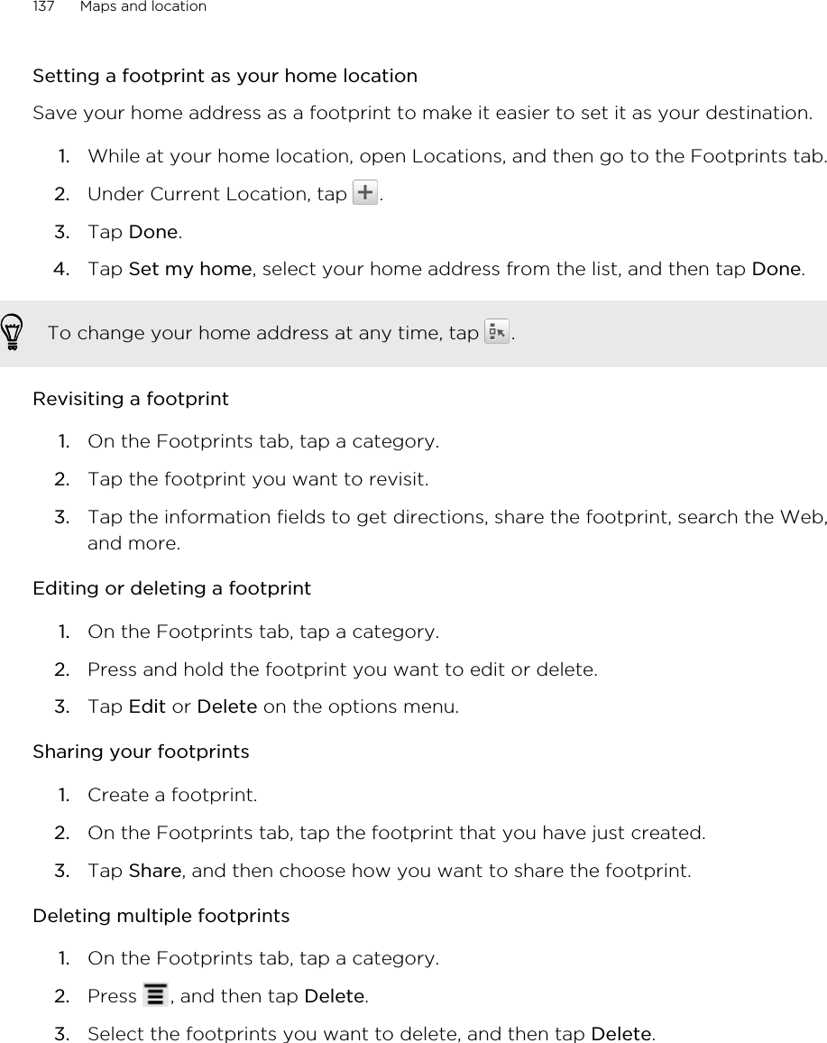 Setting a footprint as your home locationSave your home address as a footprint to make it easier to set it as your destination.1. While at your home location, open Locations, and then go to the Footprints tab.2. Under Current Location, tap  .3. Tap Done.4. Tap Set my home, select your home address from the list, and then tap Done. To change your home address at any time, tap  .Revisiting a footprint1. On the Footprints tab, tap a category.2. Tap the footprint you want to revisit.3. Tap the information fields to get directions, share the footprint, search the Web,and more.Editing or deleting a footprint1. On the Footprints tab, tap a category.2. Press and hold the footprint you want to edit or delete.3. Tap Edit or Delete on the options menu.Sharing your footprints1. Create a footprint.2. On the Footprints tab, tap the footprint that you have just created.3. Tap Share, and then choose how you want to share the footprint.Deleting multiple footprints1. On the Footprints tab, tap a category.2. Press  , and then tap Delete.3. Select the footprints you want to delete, and then tap Delete.137 Maps and location