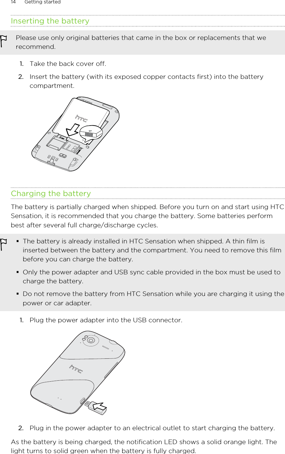 Inserting the batteryPlease use only original batteries that came in the box or replacements that werecommend.1. Take the back cover off.2. Insert the battery (with its exposed copper contacts first) into the batterycompartment. Charging the batteryThe battery is partially charged when shipped. Before you turn on and start using HTCSensation, it is recommended that you charge the battery. Some batteries performbest after several full charge/discharge cycles.§The battery is already installed in HTC Sensation when shipped. A thin film isinserted between the battery and the compartment. You need to remove this filmbefore you can charge the battery.§Only the power adapter and USB sync cable provided in the box must be used tocharge the battery.§Do not remove the battery from HTC Sensation while you are charging it using thepower or car adapter.1. Plug the power adapter into the USB connector. 2. Plug in the power adapter to an electrical outlet to start charging the battery.As the battery is being charged, the notification LED shows a solid orange light. Thelight turns to solid green when the battery is fully charged.14 Getting started