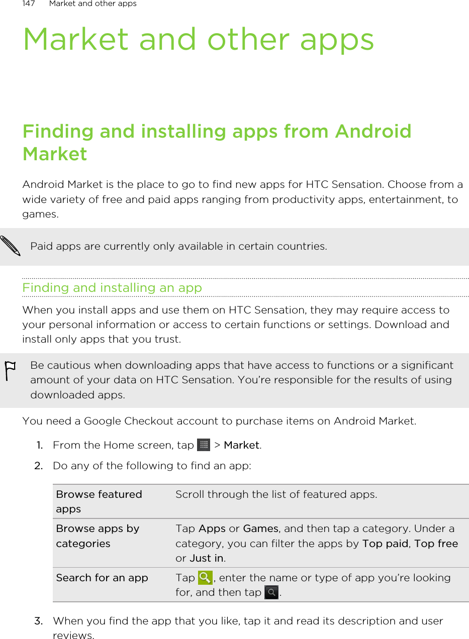 Market and other appsFinding and installing apps from AndroidMarketAndroid Market is the place to go to find new apps for HTC Sensation. Choose from awide variety of free and paid apps ranging from productivity apps, entertainment, togames.Paid apps are currently only available in certain countries.Finding and installing an appWhen you install apps and use them on HTC Sensation, they may require access toyour personal information or access to certain functions or settings. Download andinstall only apps that you trust.Be cautious when downloading apps that have access to functions or a significantamount of your data on HTC Sensation. You’re responsible for the results of usingdownloaded apps.You need a Google Checkout account to purchase items on Android Market.1. From the Home screen, tap   &gt; Market.2. Do any of the following to find an app:Browse featuredappsScroll through the list of featured apps.Browse apps bycategoriesTap Apps or Games, and then tap a category. Under acategory, you can filter the apps by Top paid, Top freeor Just in.Search for an app Tap  , enter the name or type of app you’re lookingfor, and then tap  .3. When you find the app that you like, tap it and read its description and userreviews.147 Market and other apps