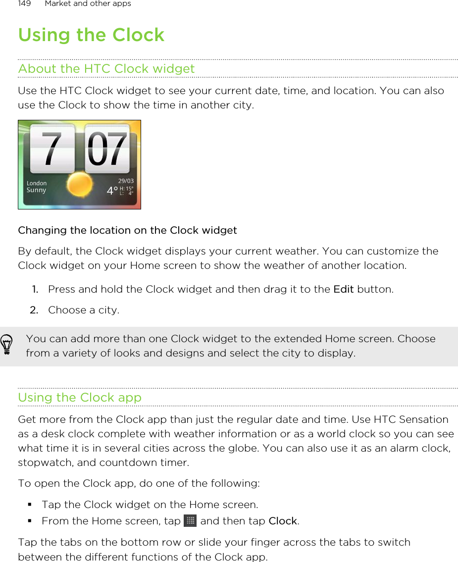 Using the ClockAbout the HTC Clock widgetUse the HTC Clock widget to see your current date, time, and location. You can alsouse the Clock to show the time in another city.Changing the location on the Clock widgetBy default, the Clock widget displays your current weather. You can customize theClock widget on your Home screen to show the weather of another location.1. Press and hold the Clock widget and then drag it to the Edit button.2. Choose a city.You can add more than one Clock widget to the extended Home screen. Choosefrom a variety of looks and designs and select the city to display.Using the Clock appGet more from the Clock app than just the regular date and time. Use HTC Sensationas a desk clock complete with weather information or as a world clock so you can seewhat time it is in several cities across the globe. You can also use it as an alarm clock,stopwatch, and countdown timer.To open the Clock app, do one of the following:§Tap the Clock widget on the Home screen.§From the Home screen, tap   and then tap Clock.Tap the tabs on the bottom row or slide your finger across the tabs to switchbetween the different functions of the Clock app.149 Market and other apps
