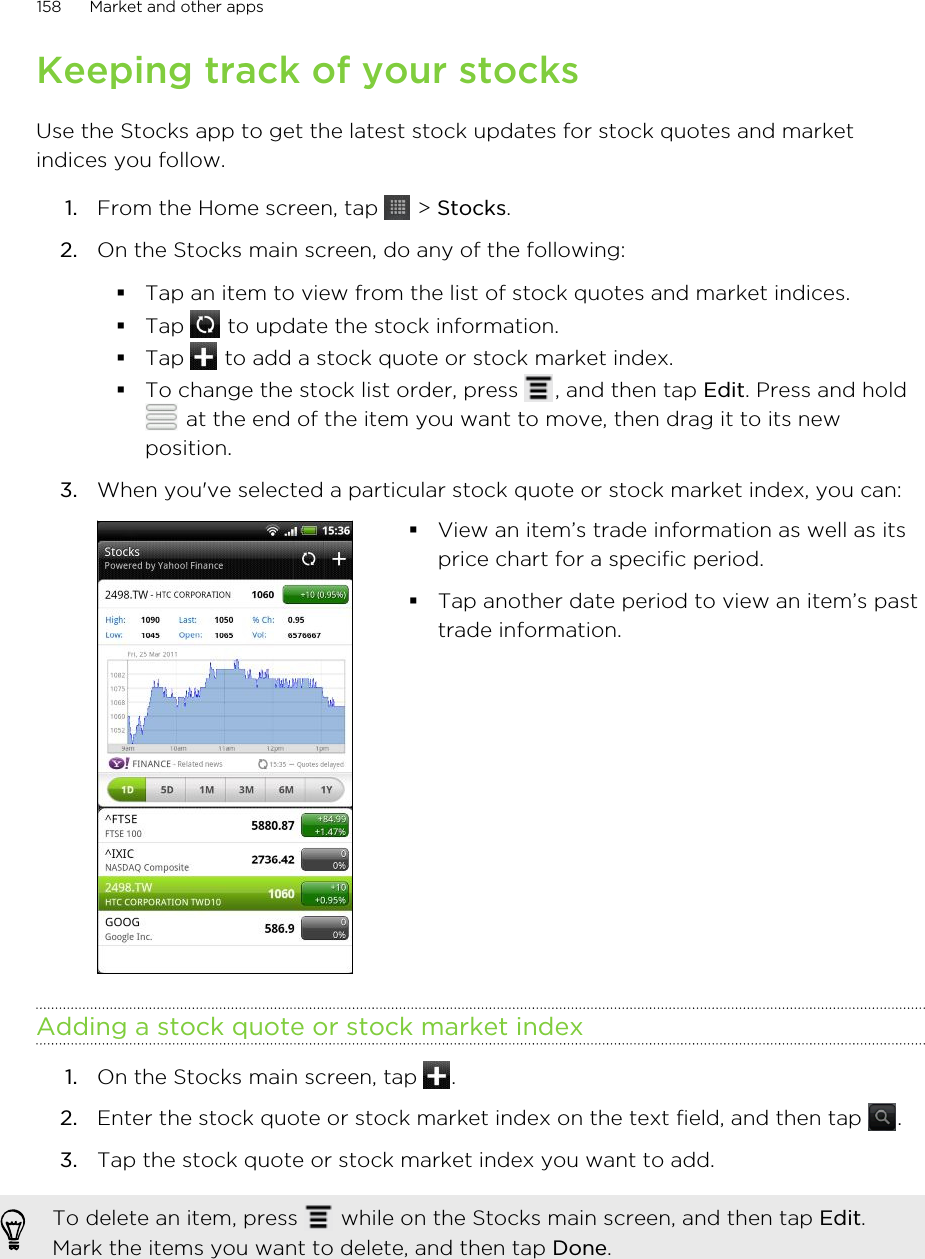 Keeping track of your stocksUse the Stocks app to get the latest stock updates for stock quotes and marketindices you follow.1. From the Home screen, tap   &gt; Stocks.2. On the Stocks main screen, do any of the following:§Tap an item to view from the list of stock quotes and market indices.§Tap   to update the stock information.§Tap   to add a stock quote or stock market index.§To change the stock list order, press  , and then tap Edit. Press and hold at the end of the item you want to move, then drag it to its newposition.3. When you&apos;ve selected a particular stock quote or stock market index, you can: §View an item’s trade information as well as itsprice chart for a specific period.§Tap another date period to view an item’s pasttrade information.Adding a stock quote or stock market index1. On the Stocks main screen, tap  .2. Enter the stock quote or stock market index on the text field, and then tap  .3. Tap the stock quote or stock market index you want to add.To delete an item, press   while on the Stocks main screen, and then tap Edit.Mark the items you want to delete, and then tap Done.158 Market and other apps