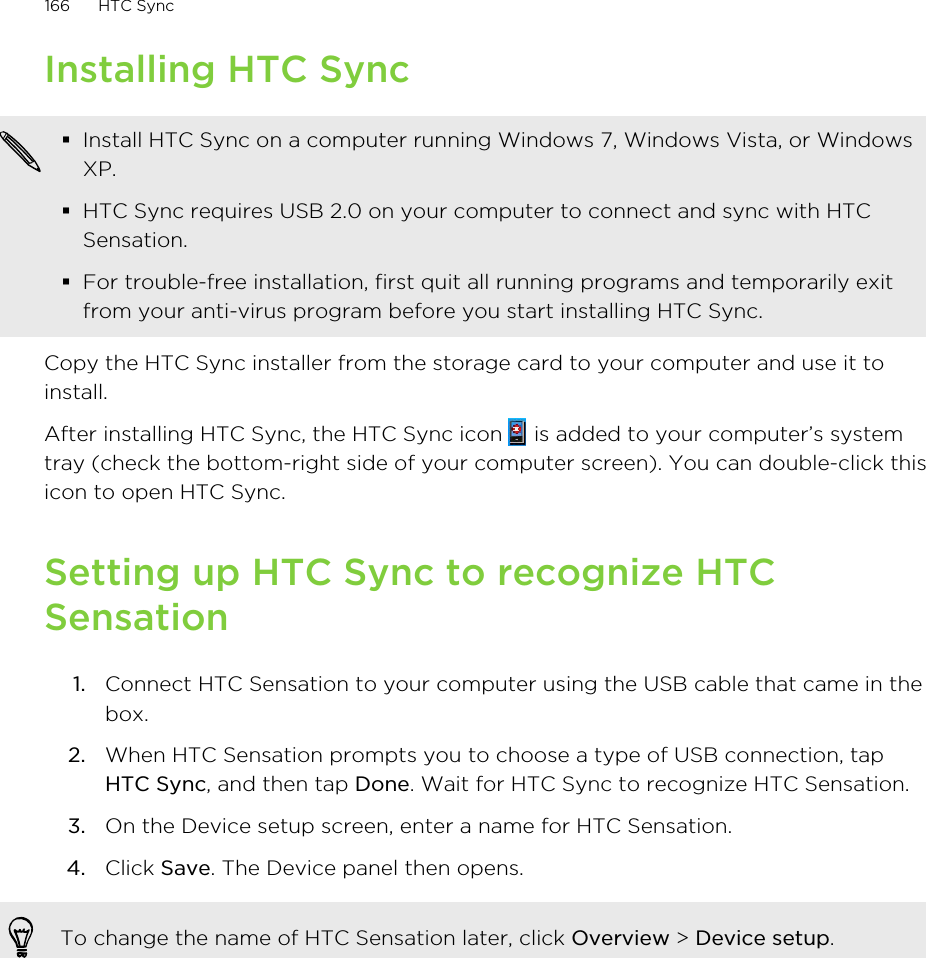 Installing HTC Sync§Install HTC Sync on a computer running Windows 7, Windows Vista, or WindowsXP.§HTC Sync requires USB 2.0 on your computer to connect and sync with HTCSensation.§For trouble-free installation, first quit all running programs and temporarily exitfrom your anti-virus program before you start installing HTC Sync.Copy the HTC Sync installer from the storage card to your computer and use it toinstall.After installing HTC Sync, the HTC Sync icon   is added to your computer’s systemtray (check the bottom-right side of your computer screen). You can double-click thisicon to open HTC Sync.Setting up HTC Sync to recognize HTCSensation1. Connect HTC Sensation to your computer using the USB cable that came in thebox.2. When HTC Sensation prompts you to choose a type of USB connection, tapHTC Sync, and then tap Done. Wait for HTC Sync to recognize HTC Sensation.3. On the Device setup screen, enter a name for HTC Sensation.4. Click Save. The Device panel then opens.To change the name of HTC Sensation later, click Overview &gt; Device setup.166 HTC Sync