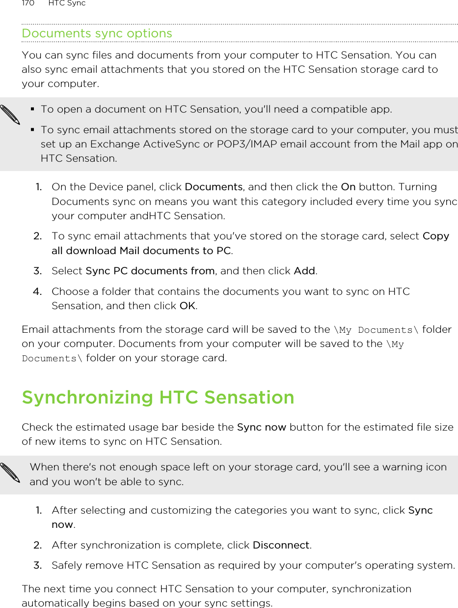 Documents sync optionsYou can sync files and documents from your computer to HTC Sensation. You canalso sync email attachments that you stored on the HTC Sensation storage card toyour computer.§To open a document on HTC Sensation, you&apos;ll need a compatible app.§To sync email attachments stored on the storage card to your computer, you mustset up an Exchange ActiveSync or POP3/IMAP email account from the Mail app onHTC Sensation.1. On the Device panel, click Documents, and then click the On button. TurningDocuments sync on means you want this category included every time you syncyour computer andHTC Sensation.2. To sync email attachments that you&apos;ve stored on the storage card, select Copyall download Mail documents to PC. 3. Select Sync PC documents from, and then click Add.4. Choose a folder that contains the documents you want to sync on HTCSensation, and then click OK.Email attachments from the storage card will be saved to the \My Documents\ folderon your computer. Documents from your computer will be saved to the \MyDocuments\ folder on your storage card.Synchronizing HTC SensationCheck the estimated usage bar beside the Sync now button for the estimated file sizeof new items to sync on HTC Sensation.When there&apos;s not enough space left on your storage card, you&apos;ll see a warning iconand you won&apos;t be able to sync.1. After selecting and customizing the categories you want to sync, click Syncnow.2. After synchronization is complete, click Disconnect.3. Safely remove HTC Sensation as required by your computer&apos;s operating system.The next time you connect HTC Sensation to your computer, synchronizationautomatically begins based on your sync settings.170 HTC Sync