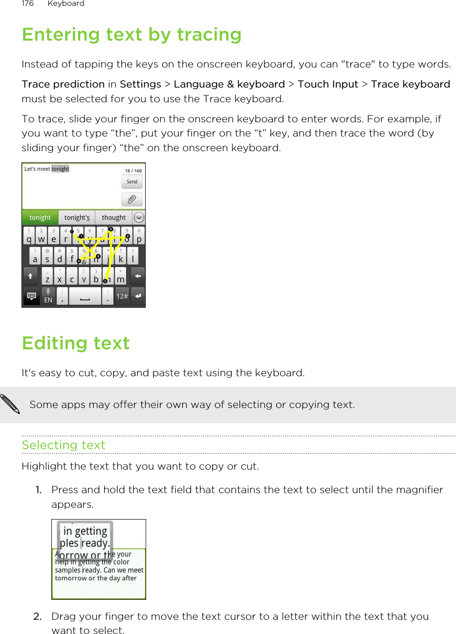 Entering text by tracingInstead of tapping the keys on the onscreen keyboard, you can &quot;trace&quot; to type words.Trace prediction in Settings &gt; Language &amp; keyboard &gt; Touch Input &gt; Trace keyboardmust be selected for you to use the Trace keyboard.To trace, slide your finger on the onscreen keyboard to enter words. For example, ifyou want to type “the”, put your finger on the “t” key, and then trace the word (bysliding your finger) “the” on the onscreen keyboard.Editing textIt&apos;s easy to cut, copy, and paste text using the keyboard.Some apps may offer their own way of selecting or copying text.Selecting textHighlight the text that you want to copy or cut.1. Press and hold the text field that contains the text to select until the magnifierappears. 2. Drag your finger to move the text cursor to a letter within the text that youwant to select.176 Keyboard