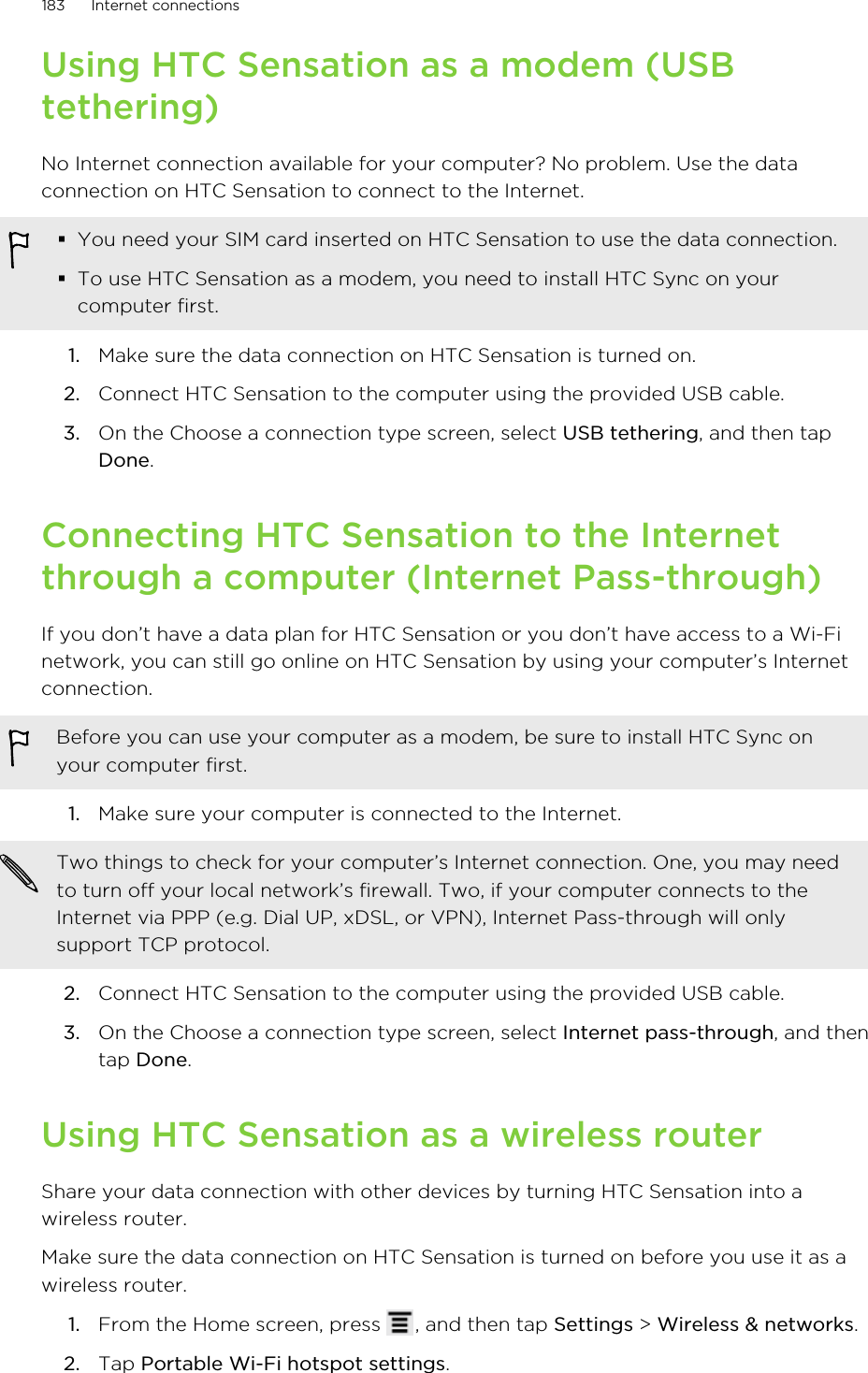 Using HTC Sensation as a modem (USBtethering)No Internet connection available for your computer? No problem. Use the dataconnection on HTC Sensation to connect to the Internet.§You need your SIM card inserted on HTC Sensation to use the data connection.§To use HTC Sensation as a modem, you need to install HTC Sync on yourcomputer first.1. Make sure the data connection on HTC Sensation is turned on.2. Connect HTC Sensation to the computer using the provided USB cable.3. On the Choose a connection type screen, select USB tethering, and then tapDone.Connecting HTC Sensation to the Internetthrough a computer (Internet Pass-through)If you don’t have a data plan for HTC Sensation or you don’t have access to a Wi-Finetwork, you can still go online on HTC Sensation by using your computer’s Internetconnection.Before you can use your computer as a modem, be sure to install HTC Sync onyour computer first.1. Make sure your computer is connected to the Internet. Two things to check for your computer’s Internet connection. One, you may needto turn off your local network’s firewall. Two, if your computer connects to theInternet via PPP (e.g. Dial UP, xDSL, or VPN), Internet Pass-through will onlysupport TCP protocol.2. Connect HTC Sensation to the computer using the provided USB cable.3. On the Choose a connection type screen, select Internet pass-through, and thentap Done.Using HTC Sensation as a wireless routerShare your data connection with other devices by turning HTC Sensation into awireless router.Make sure the data connection on HTC Sensation is turned on before you use it as awireless router.1. From the Home screen, press  , and then tap Settings &gt; Wireless &amp; networks.2. Tap Portable Wi-Fi hotspot settings.183 Internet connections