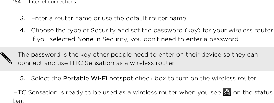 3. Enter a router name or use the default router name.4. Choose the type of Security and set the password (key) for your wireless router.If you selected None in Security, you don’t need to enter a password. The password is the key other people need to enter on their device so they canconnect and use HTC Sensation as a wireless router.5. Select the Portable Wi-Fi hotspot check box to turn on the wireless router.HTC Sensation is ready to be used as a wireless router when you see   on the statusbar.184 Internet connections
