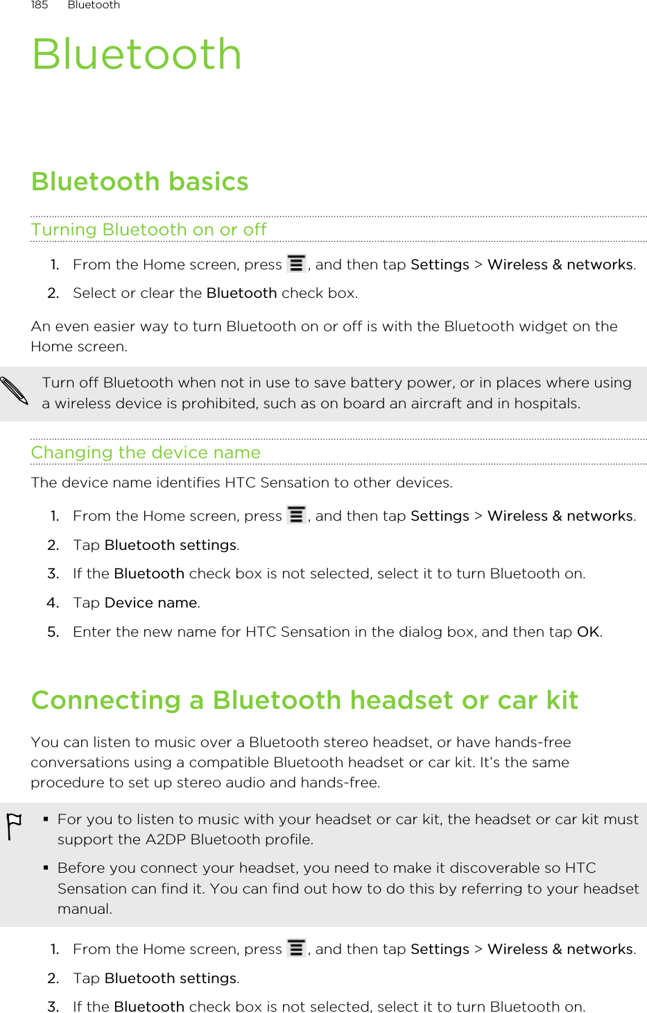 BluetoothBluetooth basicsTurning Bluetooth on or off1. From the Home screen, press  , and then tap Settings &gt; Wireless &amp; networks.2. Select or clear the Bluetooth check box.An even easier way to turn Bluetooth on or off is with the Bluetooth widget on theHome screen.Turn off Bluetooth when not in use to save battery power, or in places where usinga wireless device is prohibited, such as on board an aircraft and in hospitals.Changing the device nameThe device name identifies HTC Sensation to other devices.1. From the Home screen, press  , and then tap Settings &gt; Wireless &amp; networks.2. Tap Bluetooth settings.3. If the Bluetooth check box is not selected, select it to turn Bluetooth on.4. Tap Device name.5. Enter the new name for HTC Sensation in the dialog box, and then tap OK.Connecting a Bluetooth headset or car kitYou can listen to music over a Bluetooth stereo headset, or have hands-freeconversations using a compatible Bluetooth headset or car kit. It’s the sameprocedure to set up stereo audio and hands-free.§For you to listen to music with your headset or car kit, the headset or car kit mustsupport the A2DP Bluetooth profile.§Before you connect your headset, you need to make it discoverable so HTCSensation can find it. You can find out how to do this by referring to your headsetmanual.1. From the Home screen, press  , and then tap Settings &gt; Wireless &amp; networks.2. Tap Bluetooth settings.3. If the Bluetooth check box is not selected, select it to turn Bluetooth on.185 Bluetooth
