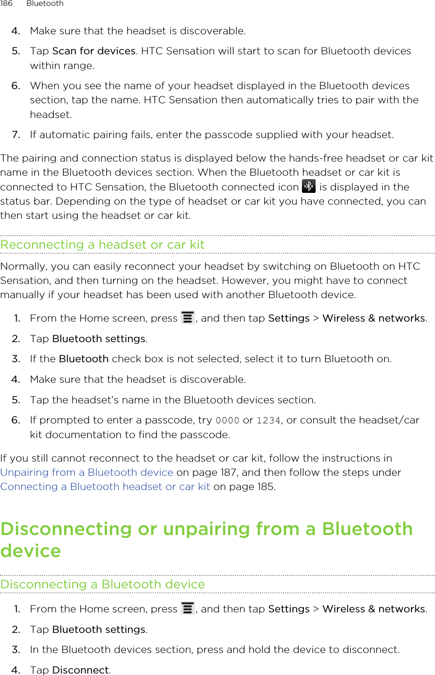 4. Make sure that the headset is discoverable.5. Tap Scan for devices. HTC Sensation will start to scan for Bluetooth deviceswithin range.6. When you see the name of your headset displayed in the Bluetooth devicessection, tap the name. HTC Sensation then automatically tries to pair with theheadset.7. If automatic pairing fails, enter the passcode supplied with your headset.The pairing and connection status is displayed below the hands-free headset or car kitname in the Bluetooth devices section. When the Bluetooth headset or car kit isconnected to HTC Sensation, the Bluetooth connected icon   is displayed in thestatus bar. Depending on the type of headset or car kit you have connected, you canthen start using the headset or car kit.Reconnecting a headset or car kitNormally, you can easily reconnect your headset by switching on Bluetooth on HTCSensation, and then turning on the headset. However, you might have to connectmanually if your headset has been used with another Bluetooth device.1. From the Home screen, press  , and then tap Settings &gt; Wireless &amp; networks.2. Tap Bluetooth settings.3. If the Bluetooth check box is not selected, select it to turn Bluetooth on.4. Make sure that the headset is discoverable.5. Tap the headset’s name in the Bluetooth devices section.6. If prompted to enter a passcode, try 0000 or 1234, or consult the headset/carkit documentation to find the passcode.If you still cannot reconnect to the headset or car kit, follow the instructions in Unpairing from a Bluetooth device on page 187, and then follow the steps under Connecting a Bluetooth headset or car kit on page 185.Disconnecting or unpairing from a BluetoothdeviceDisconnecting a Bluetooth device1. From the Home screen, press  , and then tap Settings &gt; Wireless &amp; networks.2. Tap Bluetooth settings.3. In the Bluetooth devices section, press and hold the device to disconnect.4. Tap Disconnect.186 Bluetooth