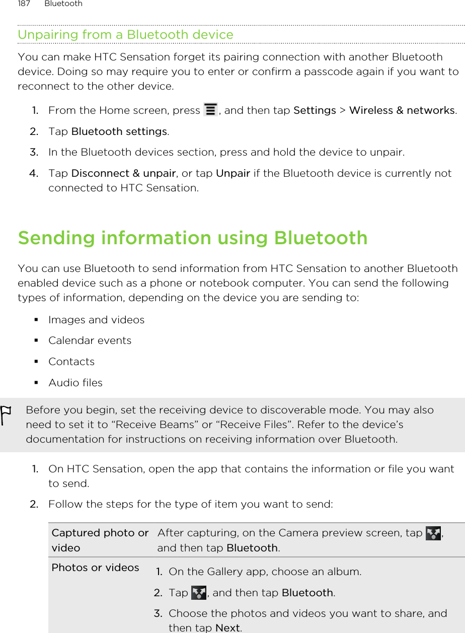 Unpairing from a Bluetooth deviceYou can make HTC Sensation forget its pairing connection with another Bluetoothdevice. Doing so may require you to enter or confirm a passcode again if you want toreconnect to the other device.1. From the Home screen, press  , and then tap Settings &gt; Wireless &amp; networks.2. Tap Bluetooth settings.3. In the Bluetooth devices section, press and hold the device to unpair.4. Tap Disconnect &amp; unpair, or tap Unpair if the Bluetooth device is currently notconnected to HTC Sensation.Sending information using BluetoothYou can use Bluetooth to send information from HTC Sensation to another Bluetoothenabled device such as a phone or notebook computer. You can send the followingtypes of information, depending on the device you are sending to:§Images and videos§Calendar events§Contacts§Audio filesBefore you begin, set the receiving device to discoverable mode. You may alsoneed to set it to “Receive Beams” or “Receive Files”. Refer to the device’sdocumentation for instructions on receiving information over Bluetooth.1. On HTC Sensation, open the app that contains the information or file you wantto send.2. Follow the steps for the type of item you want to send:Captured photo orvideoAfter capturing, on the Camera preview screen, tap  ,and then tap Bluetooth.Photos or videos 1. On the Gallery app, choose an album.2. Tap  , and then tap Bluetooth.3. Choose the photos and videos you want to share, andthen tap Next.187 Bluetooth