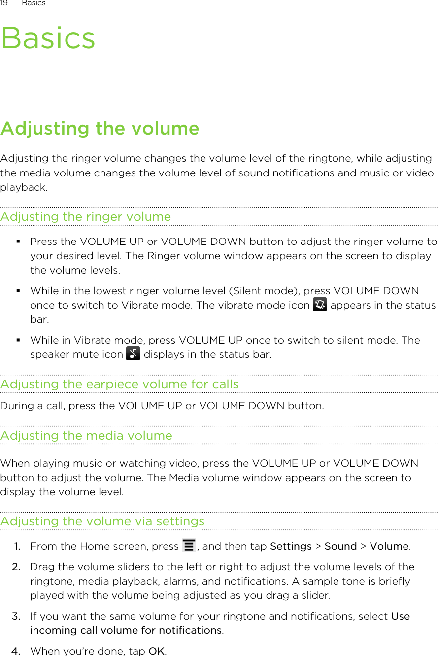 BasicsAdjusting the volumeAdjusting the ringer volume changes the volume level of the ringtone, while adjustingthe media volume changes the volume level of sound notifications and music or videoplayback.Adjusting the ringer volume§Press the VOLUME UP or VOLUME DOWN button to adjust the ringer volume toyour desired level. The Ringer volume window appears on the screen to displaythe volume levels.§While in the lowest ringer volume level (Silent mode), press VOLUME DOWNonce to switch to Vibrate mode. The vibrate mode icon   appears in the statusbar.§While in Vibrate mode, press VOLUME UP once to switch to silent mode. Thespeaker mute icon   displays in the status bar.Adjusting the earpiece volume for callsDuring a call, press the VOLUME UP or VOLUME DOWN button.Adjusting the media volumeWhen playing music or watching video, press the VOLUME UP or VOLUME DOWNbutton to adjust the volume. The Media volume window appears on the screen todisplay the volume level.Adjusting the volume via settings1. From the Home screen, press  , and then tap Settings &gt; Sound &gt; Volume.2. Drag the volume sliders to the left or right to adjust the volume levels of theringtone, media playback, alarms, and notifications. A sample tone is brieflyplayed with the volume being adjusted as you drag a slider.3. If you want the same volume for your ringtone and notifications, select Useincoming call volume for notifications.4. When you’re done, tap OK.19 Basics