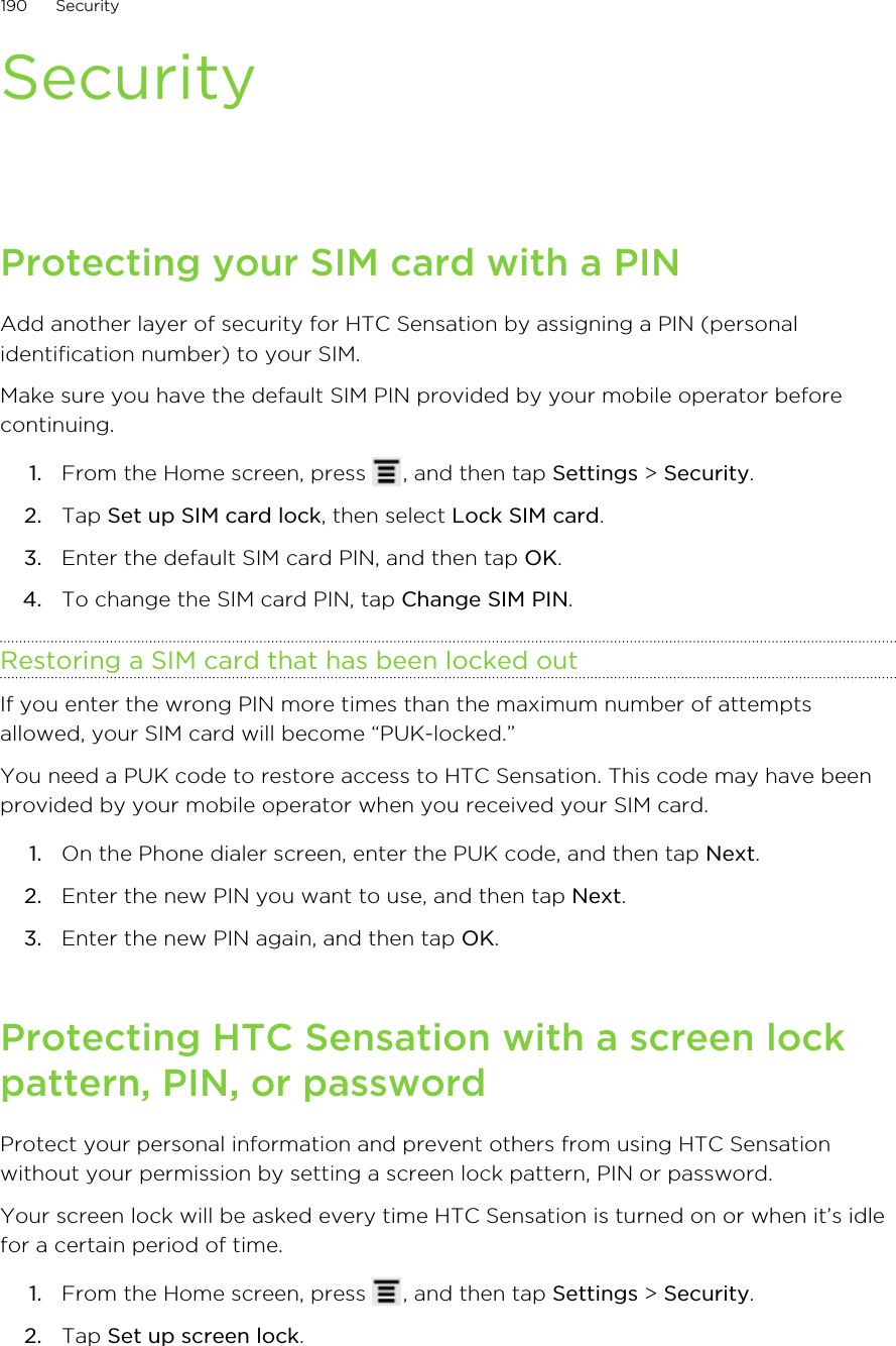 SecurityProtecting your SIM card with a PINAdd another layer of security for HTC Sensation by assigning a PIN (personalidentification number) to your SIM.Make sure you have the default SIM PIN provided by your mobile operator beforecontinuing.1. From the Home screen, press  , and then tap Settings &gt; Security.2. Tap Set up SIM card lock, then select Lock SIM card.3. Enter the default SIM card PIN, and then tap OK.4. To change the SIM card PIN, tap Change SIM PIN.Restoring a SIM card that has been locked outIf you enter the wrong PIN more times than the maximum number of attemptsallowed, your SIM card will become “PUK-locked.”You need a PUK code to restore access to HTC Sensation. This code may have beenprovided by your mobile operator when you received your SIM card.1. On the Phone dialer screen, enter the PUK code, and then tap Next.2. Enter the new PIN you want to use, and then tap Next.3. Enter the new PIN again, and then tap OK.Protecting HTC Sensation with a screen lockpattern, PIN, or passwordProtect your personal information and prevent others from using HTC Sensationwithout your permission by setting a screen lock pattern, PIN or password.Your screen lock will be asked every time HTC Sensation is turned on or when it’s idlefor a certain period of time.1. From the Home screen, press  , and then tap Settings &gt; Security.2. Tap Set up screen lock.190 Security