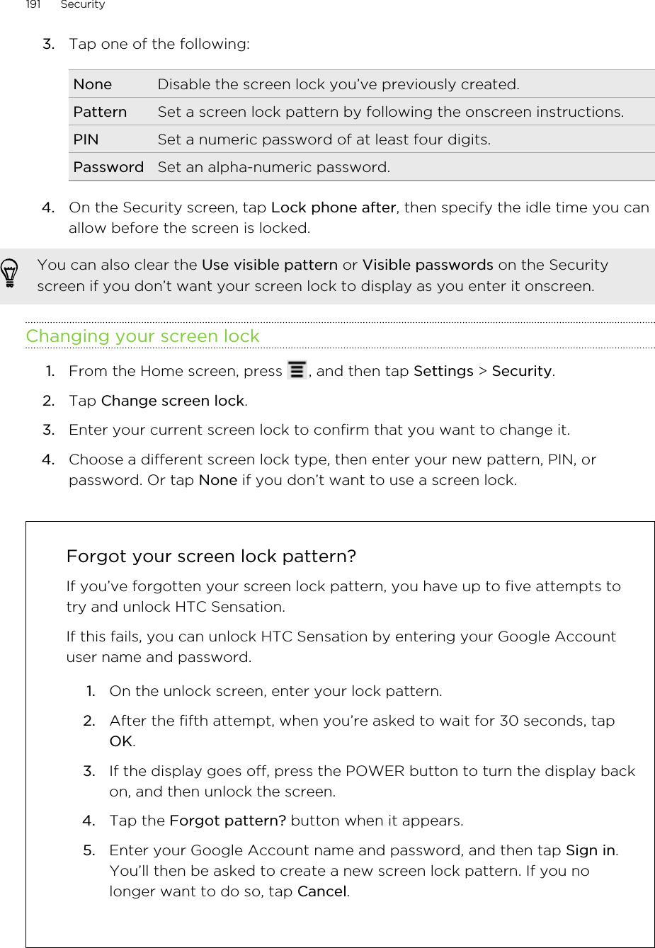 3. Tap one of the following:None Disable the screen lock you’ve previously created.Pattern Set a screen lock pattern by following the onscreen instructions.PIN Set a numeric password of at least four digits.Password Set an alpha-numeric password.4. On the Security screen, tap Lock phone after, then specify the idle time you canallow before the screen is locked. You can also clear the Use visible pattern or Visible passwords on the Securityscreen if you don’t want your screen lock to display as you enter it onscreen.Changing your screen lock1. From the Home screen, press  , and then tap Settings &gt; Security.2. Tap Change screen lock.3. Enter your current screen lock to confirm that you want to change it.4. Choose a different screen lock type, then enter your new pattern, PIN, orpassword. Or tap None if you don’t want to use a screen lock.Forgot your screen lock pattern?If you’ve forgotten your screen lock pattern, you have up to five attempts totry and unlock HTC Sensation.If this fails, you can unlock HTC Sensation by entering your Google Accountuser name and password.1. On the unlock screen, enter your lock pattern.2. After the fifth attempt, when you’re asked to wait for 30 seconds, tapOK.3. If the display goes off, press the POWER button to turn the display backon, and then unlock the screen.4. Tap the Forgot pattern? button when it appears.5. Enter your Google Account name and password, and then tap Sign in.You’ll then be asked to create a new screen lock pattern. If you nolonger want to do so, tap Cancel.191 Security