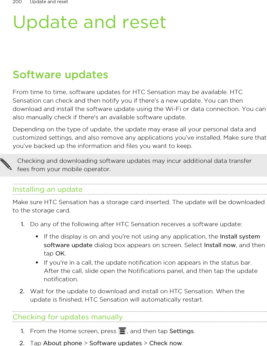 Update and resetSoftware updatesFrom time to time, software updates for HTC Sensation may be available. HTCSensation can check and then notify you if there’s a new update. You can thendownload and install the software update using the Wi-Fi or data connection. You canalso manually check if there&apos;s an available software update.Depending on the type of update, the update may erase all your personal data andcustomized settings, and also remove any applications you’ve installed. Make sure thatyou’ve backed up the information and files you want to keep.Checking and downloading software updates may incur additional data transferfees from your mobile operator.Installing an updateMake sure HTC Sensation has a storage card inserted. The update will be downloadedto the storage card.1. Do any of the following after HTC Sensation receives a software update:§If the display is on and you&apos;re not using any application, the Install systemsoftware update dialog box appears on screen. Select Install now, and thentap OK.§If you&apos;re in a call, the update notification icon appears in the status bar.After the call, slide open the Notifications panel, and then tap the updatenotification.2. Wait for the update to download and install on HTC Sensation. When theupdate is finished, HTC Sensation will automatically restart.Checking for updates manually1. From the Home screen, press  , and then tap Settings.2. Tap About phone &gt; Software updates &gt; Check now.200 Update and reset
