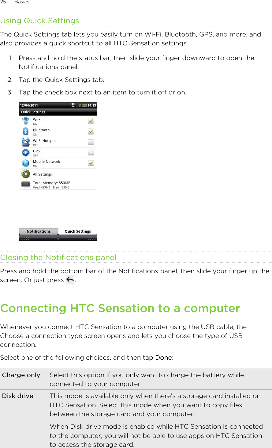 Using Quick SettingsThe Quick Settings tab lets you easily turn on Wi-Fi, Bluetooth, GPS, and more, andalso provides a quick shortcut to all HTC Sensation settings.1. Press and hold the status bar, then slide your finger downward to open theNotifications panel.2. Tap the Quick Settings tab.3. Tap the check box next to an item to turn it off or on. Closing the Notifications panelPress and hold the bottom bar of the Notifications panel, then slide your finger up thescreen. Or just press  .Connecting HTC Sensation to a computerWhenever you connect HTC Sensation to a computer using the USB cable, theChoose a connection type screen opens and lets you choose the type of USBconnection.Select one of the following choices, and then tap Done:Charge only Select this option if you only want to charge the battery whileconnected to your computer.Disk drive This mode is available only when there’s a storage card installed onHTC Sensation. Select this mode when you want to copy filesbetween the storage card and your computer.When Disk drive mode is enabled while HTC Sensation is connectedto the computer, you will not be able to use apps on HTC Sensationto access the storage card.25 Basics
