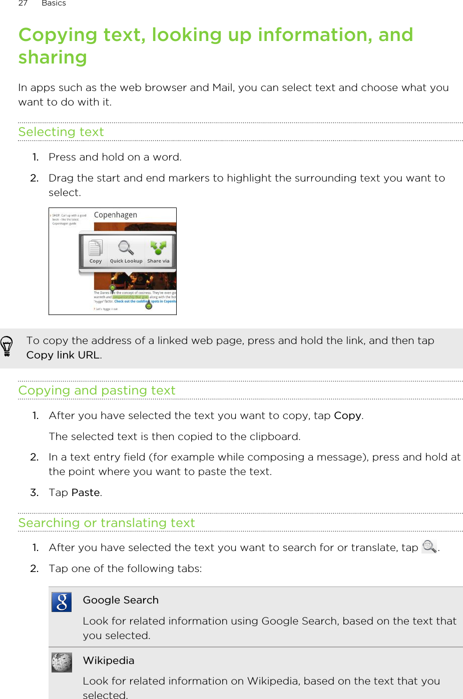 Copying text, looking up information, andsharingIn apps such as the web browser and Mail, you can select text and choose what youwant to do with it.Selecting text1. Press and hold on a word.2. Drag the start and end markers to highlight the surrounding text you want toselect. To copy the address of a linked web page, press and hold the link, and then tapCopy link URL.Copying and pasting text1. After you have selected the text you want to copy, tap Copy. The selected text is then copied to the clipboard.2. In a text entry field (for example while composing a message), press and hold atthe point where you want to paste the text.3. Tap Paste.Searching or translating text1. After you have selected the text you want to search for or translate, tap  .2. Tap one of the following tabs:Google SearchLook for related information using Google Search, based on the text thatyou selected.WikipediaLook for related information on Wikipedia, based on the text that youselected.27 Basics