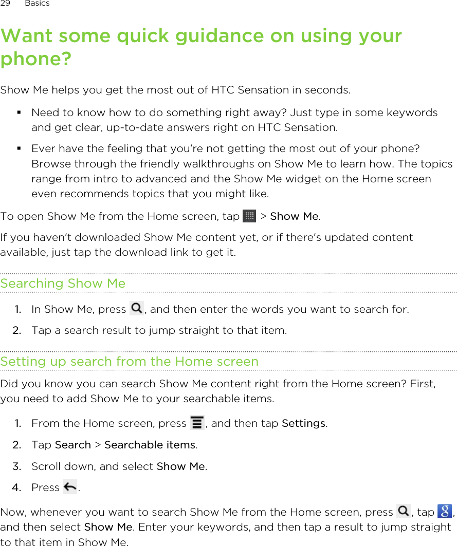 Want some quick guidance on using yourphone?Show Me helps you get the most out of HTC Sensation in seconds.§Need to know how to do something right away? Just type in some keywordsand get clear, up-to-date answers right on HTC Sensation.§Ever have the feeling that you&apos;re not getting the most out of your phone?Browse through the friendly walkthroughs on Show Me to learn how. The topicsrange from intro to advanced and the Show Me widget on the Home screeneven recommends topics that you might like.To open Show Me from the Home screen, tap   &gt; Show Me.If you haven&apos;t downloaded Show Me content yet, or if there&apos;s updated contentavailable, just tap the download link to get it.Searching Show Me1. In Show Me, press  , and then enter the words you want to search for.2. Tap a search result to jump straight to that item.Setting up search from the Home screenDid you know you can search Show Me content right from the Home screen? First,you need to add Show Me to your searchable items.1. From the Home screen, press  , and then tap Settings.2. Tap Search &gt; Searchable items.3. Scroll down, and select Show Me.4. Press  .Now, whenever you want to search Show Me from the Home screen, press  , tap  ,and then select Show Me. Enter your keywords, and then tap a result to jump straightto that item in Show Me.29 Basics