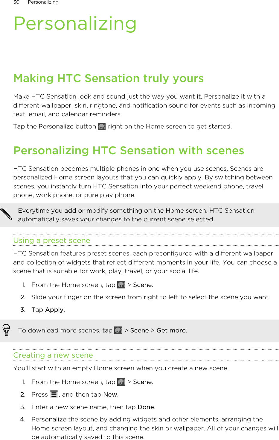 PersonalizingMaking HTC Sensation truly yoursMake HTC Sensation look and sound just the way you want it. Personalize it with adifferent wallpaper, skin, ringtone, and notification sound for events such as incomingtext, email, and calendar reminders.Tap the Personalize button   right on the Home screen to get started.Personalizing HTC Sensation with scenesHTC Sensation becomes multiple phones in one when you use scenes. Scenes arepersonalized Home screen layouts that you can quickly apply. By switching betweenscenes, you instantly turn HTC Sensation into your perfect weekend phone, travelphone, work phone, or pure play phone.Everytime you add or modify something on the Home screen, HTC Sensationautomatically saves your changes to the current scene selected.Using a preset sceneHTC Sensation features preset scenes, each preconfigured with a different wallpaperand collection of widgets that reflect different moments in your life. You can choose ascene that is suitable for work, play, travel, or your social life.1. From the Home screen, tap   &gt; Scene.2. Slide your finger on the screen from right to left to select the scene you want.3. Tap Apply.To download more scenes, tap   &gt; Scene &gt; Get more.Creating a new sceneYou’ll start with an empty Home screen when you create a new scene.1. From the Home screen, tap   &gt; Scene.2. Press  , and then tap New.3. Enter a new scene name, then tap Done.4. Personalize the scene by adding widgets and other elements, arranging theHome screen layout, and changing the skin or wallpaper. All of your changes willbe automatically saved to this scene.30 Personalizing