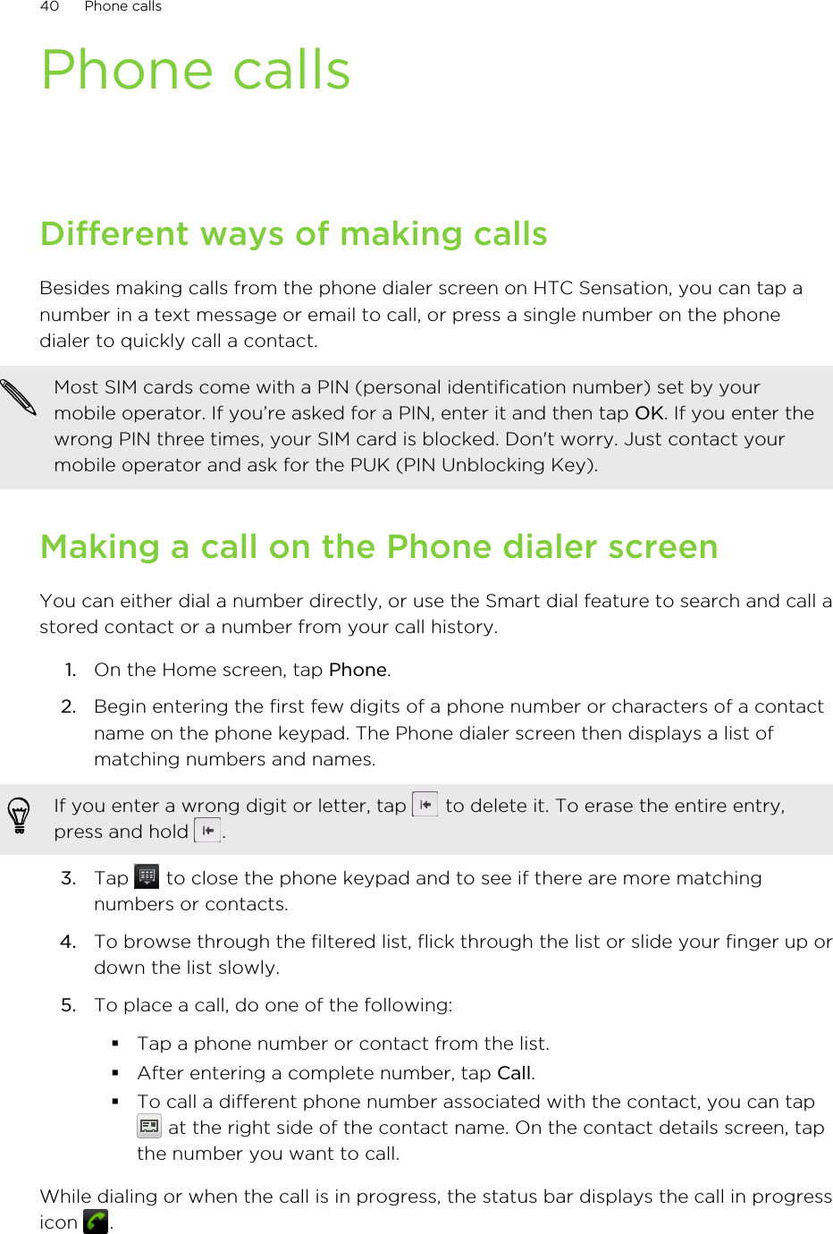 Phone callsDifferent ways of making callsBesides making calls from the phone dialer screen on HTC Sensation, you can tap anumber in a text message or email to call, or press a single number on the phonedialer to quickly call a contact.Most SIM cards come with a PIN (personal identification number) set by yourmobile operator. If you’re asked for a PIN, enter it and then tap OK. If you enter thewrong PIN three times, your SIM card is blocked. Don&apos;t worry. Just contact yourmobile operator and ask for the PUK (PIN Unblocking Key).Making a call on the Phone dialer screenYou can either dial a number directly, or use the Smart dial feature to search and call astored contact or a number from your call history.1. On the Home screen, tap Phone.2. Begin entering the first few digits of a phone number or characters of a contactname on the phone keypad. The Phone dialer screen then displays a list ofmatching numbers and names.If you enter a wrong digit or letter, tap   to delete it. To erase the entire entry,press and hold  .3. Tap   to close the phone keypad and to see if there are more matchingnumbers or contacts.4. To browse through the filtered list, flick through the list or slide your finger up ordown the list slowly.5. To place a call, do one of the following:§Tap a phone number or contact from the list.§After entering a complete number, tap Call.§To call a different phone number associated with the contact, you can tap at the right side of the contact name. On the contact details screen, tapthe number you want to call.While dialing or when the call is in progress, the status bar displays the call in progressicon  .40 Phone calls