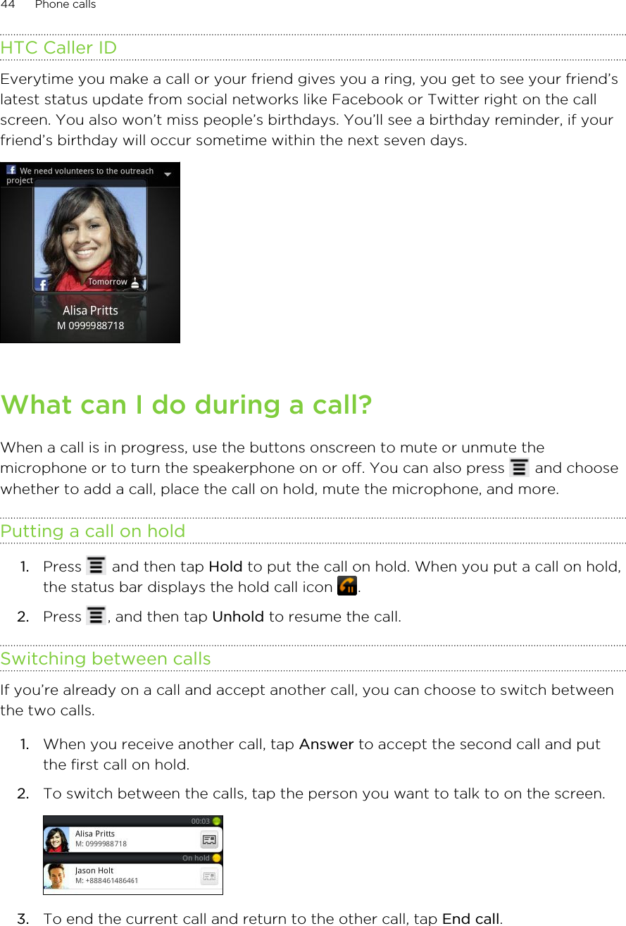 HTC Caller IDEverytime you make a call or your friend gives you a ring, you get to see your friend’slatest status update from social networks like Facebook or Twitter right on the callscreen. You also won’t miss people’s birthdays. You’ll see a birthday reminder, if yourfriend’s birthday will occur sometime within the next seven days.What can I do during a call?When a call is in progress, use the buttons onscreen to mute or unmute themicrophone or to turn the speakerphone on or off. You can also press   and choosewhether to add a call, place the call on hold, mute the microphone, and more.Putting a call on hold1. Press   and then tap Hold to put the call on hold. When you put a call on hold,the status bar displays the hold call icon  .2. Press  , and then tap Unhold to resume the call.Switching between callsIf you’re already on a call and accept another call, you can choose to switch betweenthe two calls.1. When you receive another call, tap Answer to accept the second call and putthe first call on hold.2. To switch between the calls, tap the person you want to talk to on the screen. 3. To end the current call and return to the other call, tap End call.44 Phone calls