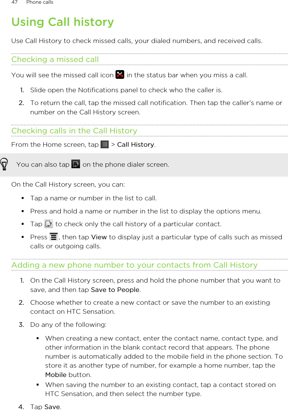 Using Call historyUse Call History to check missed calls, your dialed numbers, and received calls.Checking a missed callYou will see the missed call icon   in the status bar when you miss a call.1. Slide open the Notifications panel to check who the caller is.2. To return the call, tap the missed call notification. Then tap the caller’s name ornumber on the Call History screen.Checking calls in the Call HistoryFrom the Home screen, tap   &gt; Call History. You can also tap   on the phone dialer screen.On the Call History screen, you can:§Tap a name or number in the list to call.§Press and hold a name or number in the list to display the options menu.§Tap   to check only the call history of a particular contact.§Press  , then tap View to display just a particular type of calls such as missedcalls or outgoing calls.Adding a new phone number to your contacts from Call History1. On the Call History screen, press and hold the phone number that you want tosave, and then tap Save to People.2. Choose whether to create a new contact or save the number to an existingcontact on HTC Sensation.3. Do any of the following:§When creating a new contact, enter the contact name, contact type, andother information in the blank contact record that appears. The phonenumber is automatically added to the mobile field in the phone section. Tostore it as another type of number, for example a home number, tap theMobile button.§When saving the number to an existing contact, tap a contact stored onHTC Sensation, and then select the number type.4. Tap Save.47 Phone calls