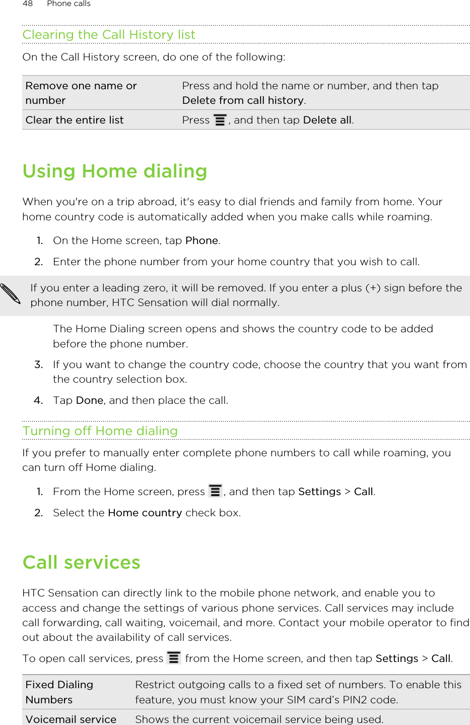 Clearing the Call History listOn the Call History screen, do one of the following:Remove one name ornumberPress and hold the name or number, and then tapDelete from call history.Clear the entire list Press  , and then tap Delete all.Using Home dialingWhen you&apos;re on a trip abroad, it&apos;s easy to dial friends and family from home. Yourhome country code is automatically added when you make calls while roaming.1. On the Home screen, tap Phone.2. Enter the phone number from your home country that you wish to call. If you enter a leading zero, it will be removed. If you enter a plus (+) sign before thephone number, HTC Sensation will dial normally.The Home Dialing screen opens and shows the country code to be addedbefore the phone number.3. If you want to change the country code, choose the country that you want fromthe country selection box.4. Tap Done, and then place the call.Turning off Home dialingIf you prefer to manually enter complete phone numbers to call while roaming, youcan turn off Home dialing.1. From the Home screen, press  , and then tap Settings &gt; Call.2. Select the Home country check box.Call servicesHTC Sensation can directly link to the mobile phone network, and enable you toaccess and change the settings of various phone services. Call services may includecall forwarding, call waiting, voicemail, and more. Contact your mobile operator to findout about the availability of call services.To open call services, press   from the Home screen, and then tap Settings &gt; Call.Fixed DialingNumbersRestrict outgoing calls to a fixed set of numbers. To enable thisfeature, you must know your SIM card’s PIN2 code.Voicemail service Shows the current voicemail service being used.48 Phone calls