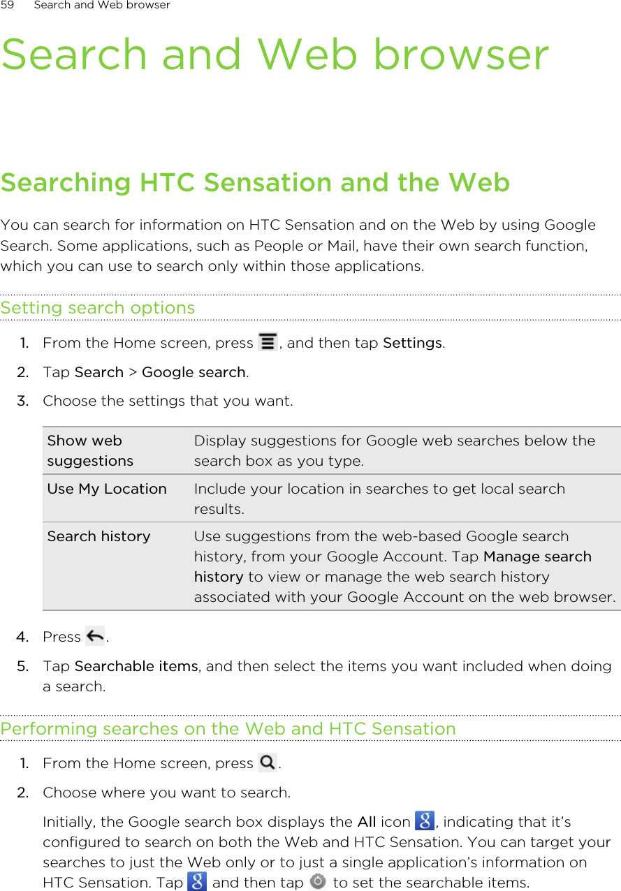 Search and Web browserSearching HTC Sensation and the WebYou can search for information on HTC Sensation and on the Web by using GoogleSearch. Some applications, such as People or Mail, have their own search function,which you can use to search only within those applications.Setting search options1. From the Home screen, press  , and then tap Settings.2. Tap Search &gt; Google search.3. Choose the settings that you want.Show websuggestionsDisplay suggestions for Google web searches below thesearch box as you type.Use My Location Include your location in searches to get local searchresults.Search history Use suggestions from the web-based Google searchhistory, from your Google Account. Tap Manage searchhistory to view or manage the web search historyassociated with your Google Account on the web browser.4. Press  .5. Tap Searchable items, and then select the items you want included when doinga search.Performing searches on the Web and HTC Sensation1. From the Home screen, press  .2. Choose where you want to search. Initially, the Google search box displays the All icon  , indicating that it’sconfigured to search on both the Web and HTC Sensation. You can target yoursearches to just the Web only or to just a single application’s information onHTC Sensation. Tap   and then tap   to set the searchable items.59 Search and Web browser