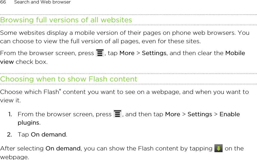 Browsing full versions of all websitesSome websites display a mobile version of their pages on phone web browsers. Youcan choose to view the full version of all pages, even for these sites.From the browser screen, press  , tap More &gt; Settings, and then clear the Mobileview check box.Choosing when to show Flash contentChoose which Flash® content you want to see on a webpage, and when you want toview it.1. From the browser screen, press  , and then tap More &gt; Settings &gt; Enableplugins.2. Tap On demand.After selecting On demand, you can show the Flash content by tapping   on thewebpage.66 Search and Web browser