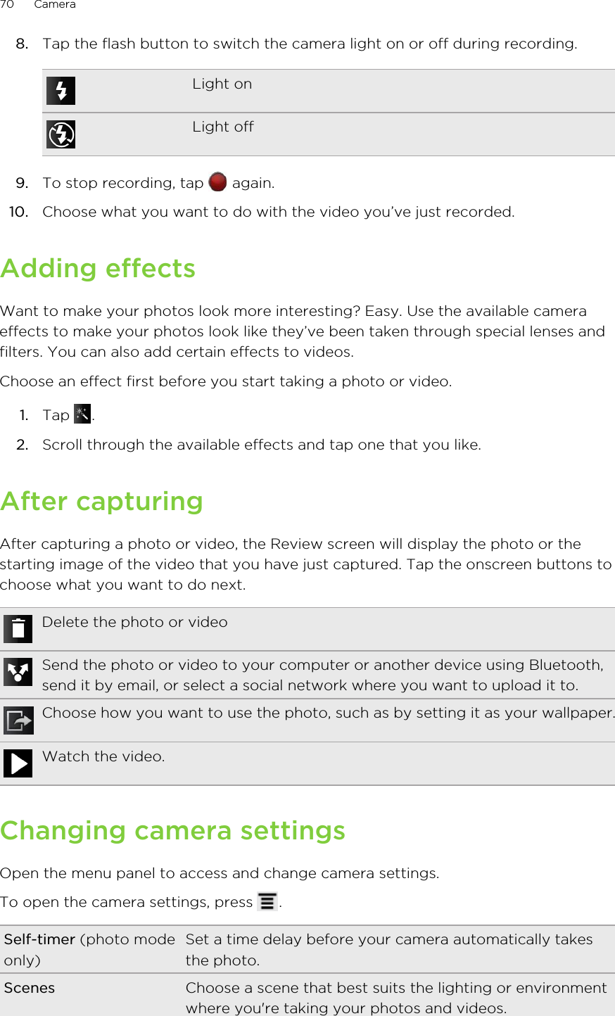 8. Tap the flash button to switch the camera light on or off during recording.Light onLight off9. To stop recording, tap   again.10. Choose what you want to do with the video you’ve just recorded.Adding effectsWant to make your photos look more interesting? Easy. Use the available cameraeffects to make your photos look like they’ve been taken through special lenses andfilters. You can also add certain effects to videos.Choose an effect first before you start taking a photo or video.1. Tap  .2. Scroll through the available effects and tap one that you like.After capturingAfter capturing a photo or video, the Review screen will display the photo or thestarting image of the video that you have just captured. Tap the onscreen buttons tochoose what you want to do next.Delete the photo or videoSend the photo or video to your computer or another device using Bluetooth,send it by email, or select a social network where you want to upload it to.Choose how you want to use the photo, such as by setting it as your wallpaper.Watch the video.Changing camera settingsOpen the menu panel to access and change camera settings.To open the camera settings, press  .Self-timer (photo modeonly)Set a time delay before your camera automatically takesthe photo.Scenes Choose a scene that best suits the lighting or environmentwhere you&apos;re taking your photos and videos.70 Camera