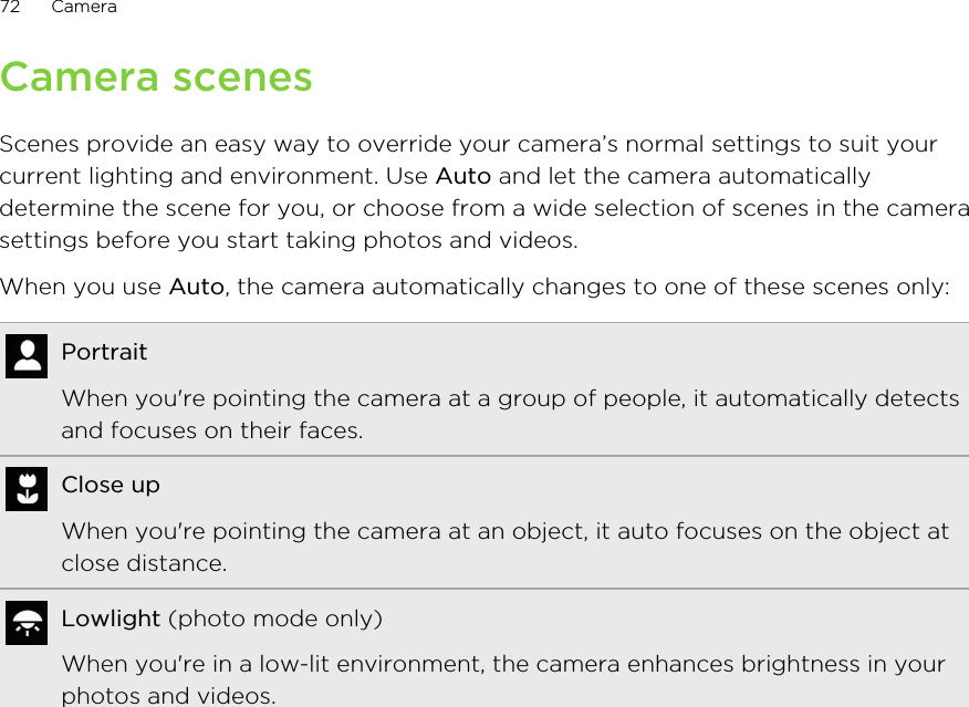Camera scenesScenes provide an easy way to override your camera’s normal settings to suit yourcurrent lighting and environment. Use Auto and let the camera automaticallydetermine the scene for you, or choose from a wide selection of scenes in the camerasettings before you start taking photos and videos.When you use Auto, the camera automatically changes to one of these scenes only:PortraitWhen you&apos;re pointing the camera at a group of people, it automatically detectsand focuses on their faces.Close upWhen you&apos;re pointing the camera at an object, it auto focuses on the object atclose distance.Lowlight (photo mode only)When you&apos;re in a low-lit environment, the camera enhances brightness in yourphotos and videos.72 Camera