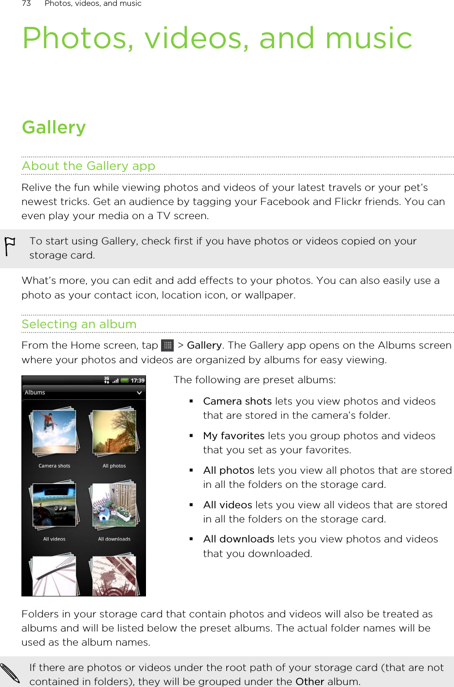 Photos, videos, and musicGalleryAbout the Gallery appRelive the fun while viewing photos and videos of your latest travels or your pet’snewest tricks. Get an audience by tagging your Facebook and Flickr friends. You caneven play your media on a TV screen.To start using Gallery, check first if you have photos or videos copied on yourstorage card.What’s more, you can edit and add effects to your photos. You can also easily use aphoto as your contact icon, location icon, or wallpaper.Selecting an albumFrom the Home screen, tap   &gt; Gallery. The Gallery app opens on the Albums screenwhere your photos and videos are organized by albums for easy viewing.The following are preset albums:§Camera shots lets you view photos and videosthat are stored in the camera’s folder.§My favorites lets you group photos and videosthat you set as your favorites.§All photos lets you view all photos that are storedin all the folders on the storage card.§All videos lets you view all videos that are storedin all the folders on the storage card.§All downloads lets you view photos and videosthat you downloaded.Folders in your storage card that contain photos and videos will also be treated asalbums and will be listed below the preset albums. The actual folder names will beused as the album names.If there are photos or videos under the root path of your storage card (that are notcontained in folders), they will be grouped under the Other album.73 Photos, videos, and music