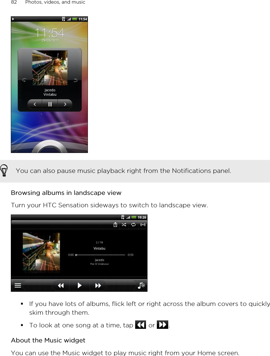 You can also pause music playback right from the Notifications panel.Browsing albums in landscape viewTurn your HTC Sensation sideways to switch to landscape view.§If you have lots of albums, flick left or right across the album covers to quicklyskim through them.§To look at one song at a time, tap   or  .About the Music widgetYou can use the Music widget to play music right from your Home screen.82 Photos, videos, and music