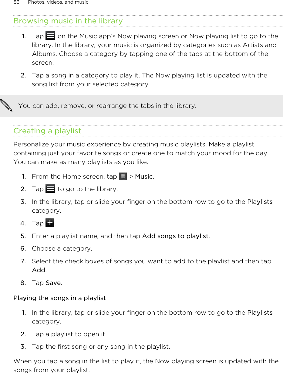 Browsing music in the library1. Tap   on the Music app’s Now playing screen or Now playing list to go to thelibrary. In the library, your music is organized by categories such as Artists andAlbums. Choose a category by tapping one of the tabs at the bottom of thescreen.2. Tap a song in a category to play it. The Now playing list is updated with thesong list from your selected category.You can add, remove, or rearrange the tabs in the library.Creating a playlistPersonalize your music experience by creating music playlists. Make a playlistcontaining just your favorite songs or create one to match your mood for the day.You can make as many playlists as you like.1. From the Home screen, tap   &gt; Music.2. Tap   to go to the library.3. In the library, tap or slide your finger on the bottom row to go to the Playlistscategory.4. Tap  .5. Enter a playlist name, and then tap Add songs to playlist.6. Choose a category.7. Select the check boxes of songs you want to add to the playlist and then tapAdd.8. Tap Save.Playing the songs in a playlist1. In the library, tap or slide your finger on the bottom row to go to the Playlistscategory.2. Tap a playlist to open it.3. Tap the first song or any song in the playlist.When you tap a song in the list to play it, the Now playing screen is updated with thesongs from your playlist.83 Photos, videos, and music