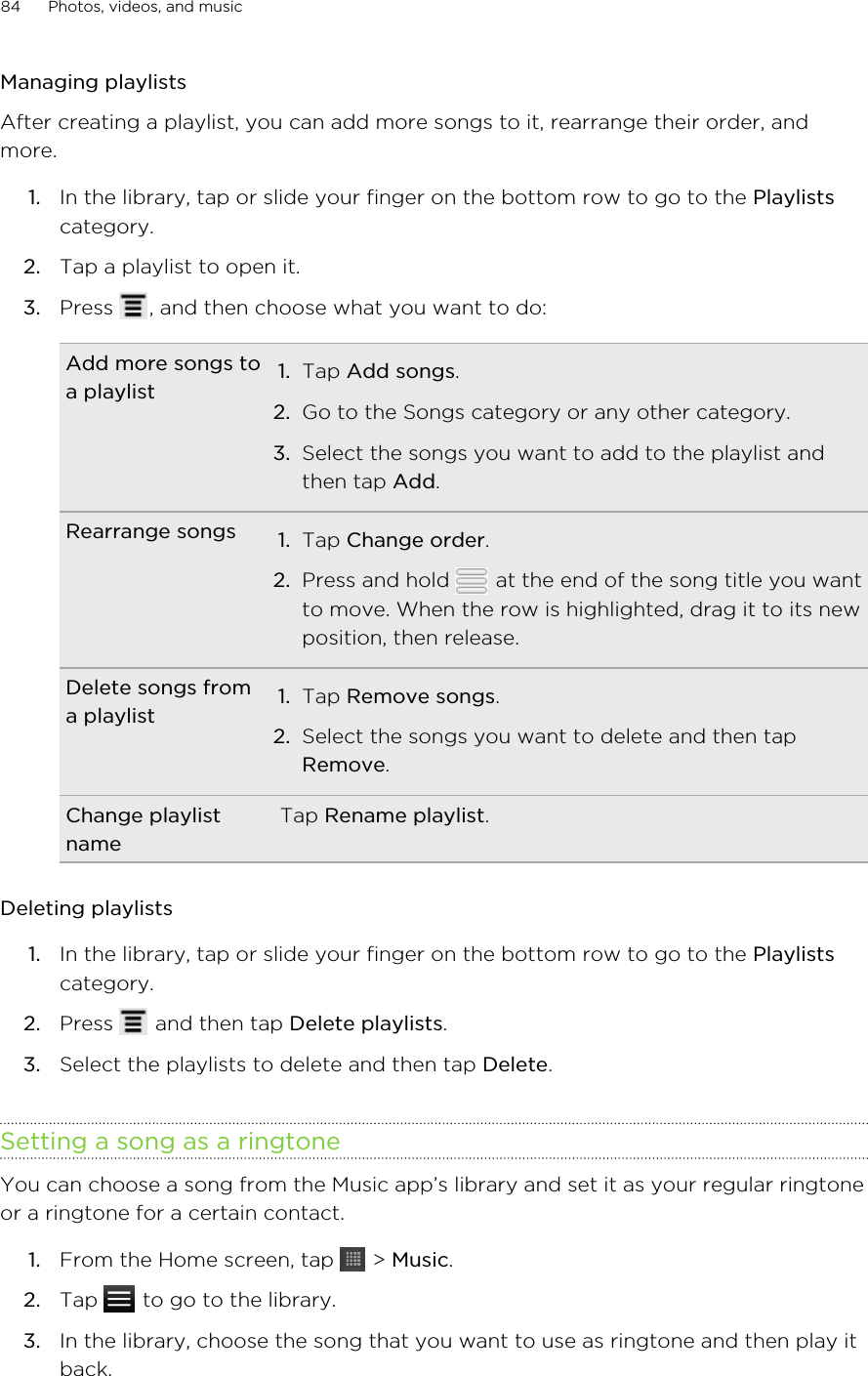 Managing playlistsAfter creating a playlist, you can add more songs to it, rearrange their order, andmore.1. In the library, tap or slide your finger on the bottom row to go to the Playlistscategory.2. Tap a playlist to open it.3. Press  , and then choose what you want to do:Add more songs toa playlist 1. Tap Add songs.2. Go to the Songs category or any other category.3. Select the songs you want to add to the playlist andthen tap Add.Rearrange songs 1. Tap Change order.2. Press and hold   at the end of the song title you wantto move. When the row is highlighted, drag it to its newposition, then release.Delete songs froma playlist 1. Tap Remove songs.2. Select the songs you want to delete and then tapRemove.Change playlistnameTap Rename playlist.Deleting playlists1. In the library, tap or slide your finger on the bottom row to go to the Playlistscategory.2. Press   and then tap Delete playlists.3. Select the playlists to delete and then tap Delete.Setting a song as a ringtoneYou can choose a song from the Music app’s library and set it as your regular ringtoneor a ringtone for a certain contact.1. From the Home screen, tap   &gt; Music.2. Tap   to go to the library.3. In the library, choose the song that you want to use as ringtone and then play itback.84 Photos, videos, and music