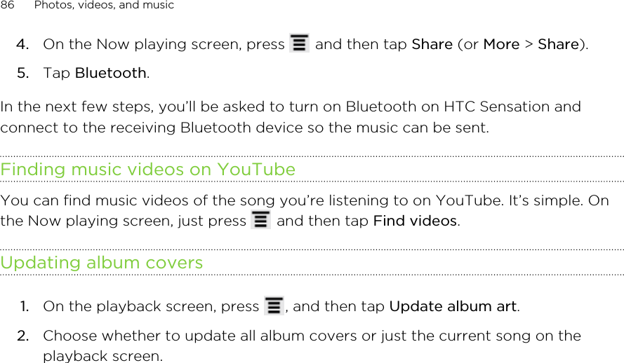 4. On the Now playing screen, press   and then tap Share (or More &gt; Share).5. Tap Bluetooth.In the next few steps, you’ll be asked to turn on Bluetooth on HTC Sensation andconnect to the receiving Bluetooth device so the music can be sent.Finding music videos on YouTubeYou can find music videos of the song you’re listening to on YouTube. It’s simple. Onthe Now playing screen, just press   and then tap Find videos.Updating album covers1. On the playback screen, press  , and then tap Update album art.2. Choose whether to update all album covers or just the current song on theplayback screen.86 Photos, videos, and music