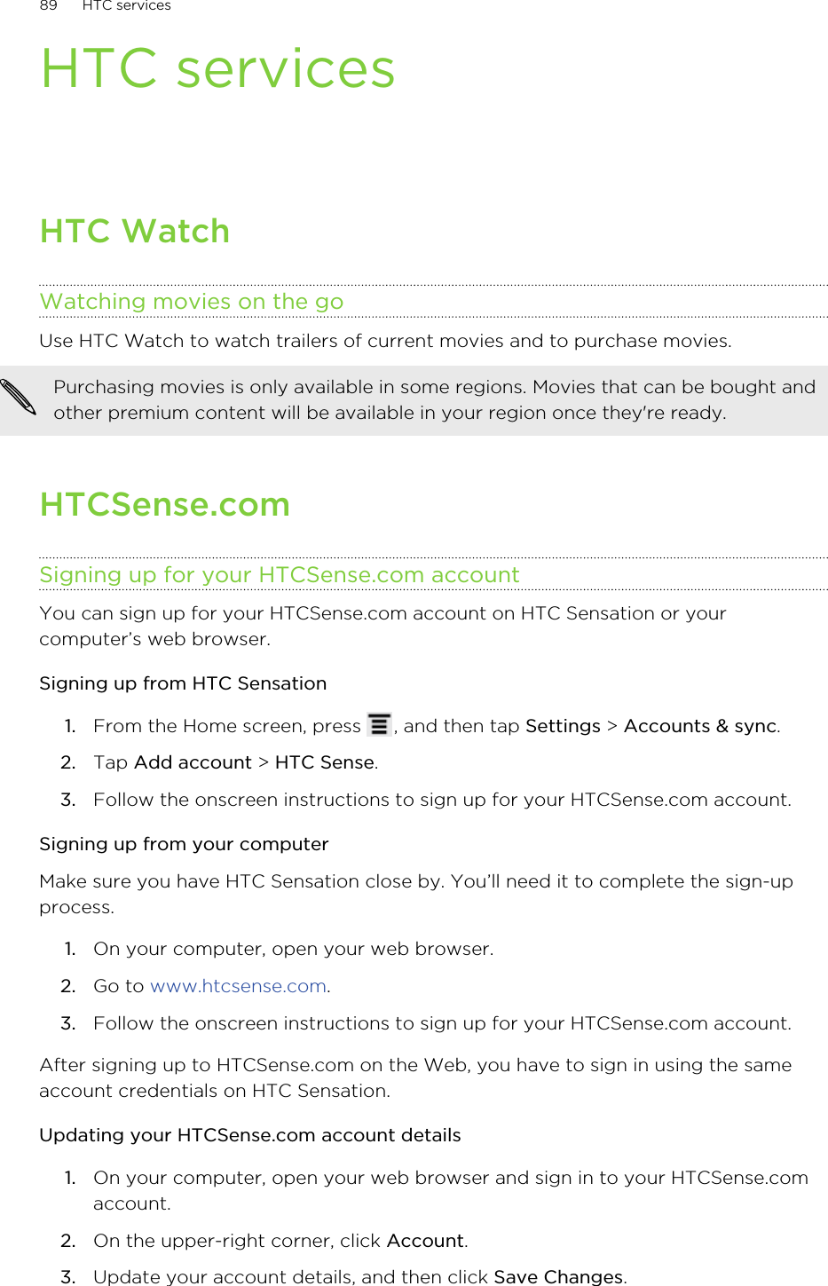 HTC servicesHTC WatchWatching movies on the goUse HTC Watch to watch trailers of current movies and to purchase movies.Purchasing movies is only available in some regions. Movies that can be bought andother premium content will be available in your region once they&apos;re ready.HTCSense.comSigning up for your HTCSense.com accountYou can sign up for your HTCSense.com account on HTC Sensation or yourcomputer’s web browser.Signing up from HTC Sensation1. From the Home screen, press  , and then tap Settings &gt; Accounts &amp; sync.2. Tap Add account &gt; HTC Sense.3. Follow the onscreen instructions to sign up for your HTCSense.com account.Signing up from your computerMake sure you have HTC Sensation close by. You’ll need it to complete the sign-upprocess.1. On your computer, open your web browser.2. Go to www.htcsense.com.3. Follow the onscreen instructions to sign up for your HTCSense.com account.After signing up to HTCSense.com on the Web, you have to sign in using the sameaccount credentials on HTC Sensation.Updating your HTCSense.com account details1. On your computer, open your web browser and sign in to your HTCSense.comaccount.2. On the upper-right corner, click Account.3. Update your account details, and then click Save Changes.89 HTC services