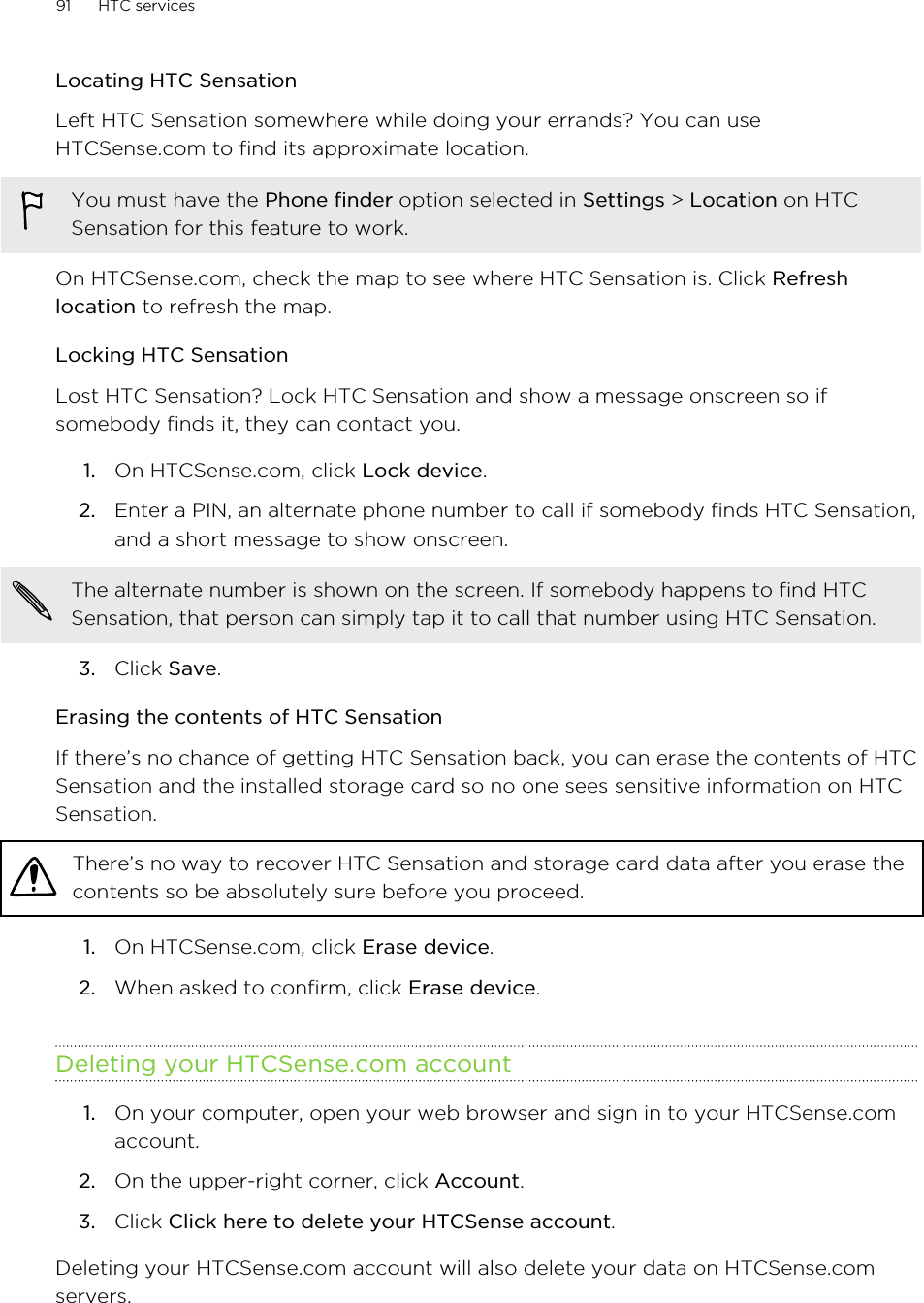 Locating HTC SensationLeft HTC Sensation somewhere while doing your errands? You can useHTCSense.com to find its approximate location.You must have the Phone finder option selected in Settings &gt; Location on HTCSensation for this feature to work.On HTCSense.com, check the map to see where HTC Sensation is. Click Refreshlocation to refresh the map.Locking HTC SensationLost HTC Sensation? Lock HTC Sensation and show a message onscreen so ifsomebody finds it, they can contact you.1. On HTCSense.com, click Lock device.2. Enter a PIN, an alternate phone number to call if somebody finds HTC Sensation,and a short message to show onscreen. The alternate number is shown on the screen. If somebody happens to find HTCSensation, that person can simply tap it to call that number using HTC Sensation.3. Click Save.Erasing the contents of HTC SensationIf there’s no chance of getting HTC Sensation back, you can erase the contents of HTCSensation and the installed storage card so no one sees sensitive information on HTCSensation.There’s no way to recover HTC Sensation and storage card data after you erase thecontents so be absolutely sure before you proceed.1. On HTCSense.com, click Erase device.2. When asked to confirm, click Erase device.Deleting your HTCSense.com account1. On your computer, open your web browser and sign in to your HTCSense.comaccount.2. On the upper-right corner, click Account.3. Click Click here to delete your HTCSense account.Deleting your HTCSense.com account will also delete your data on HTCSense.comservers.91 HTC services