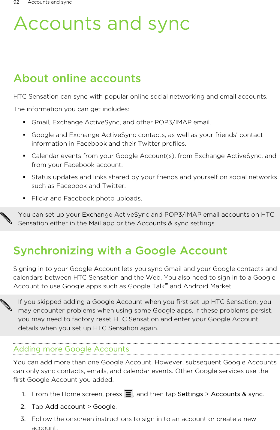 Accounts and syncAbout online accountsHTC Sensation can sync with popular online social networking and email accounts.The information you can get includes:§Gmail, Exchange ActiveSync, and other POP3/IMAP email.§Google and Exchange ActiveSync contacts, as well as your friends’ contactinformation in Facebook and their Twitter profiles.§Calendar events from your Google Account(s), from Exchange ActiveSync, andfrom your Facebook account.§Status updates and links shared by your friends and yourself on social networkssuch as Facebook and Twitter.§Flickr and Facebook photo uploads.You can set up your Exchange ActiveSync and POP3/IMAP email accounts on HTCSensation either in the Mail app or the Accounts &amp; sync settings.Synchronizing with a Google AccountSigning in to your Google Account lets you sync Gmail and your Google contacts andcalendars between HTC Sensation and the Web. You also need to sign in to a GoogleAccount to use Google apps such as Google Talk™ and Android Market.If you skipped adding a Google Account when you first set up HTC Sensation, youmay encounter problems when using some Google apps. If these problems persist,you may need to factory reset HTC Sensation and enter your Google Accountdetails when you set up HTC Sensation again.Adding more Google AccountsYou can add more than one Google Account. However, subsequent Google Accountscan only sync contacts, emails, and calendar events. Other Google services use thefirst Google Account you added.1. From the Home screen, press  , and then tap Settings &gt; Accounts &amp; sync.2. Tap Add account &gt; Google.3. Follow the onscreen instructions to sign in to an account or create a newaccount.92 Accounts and sync