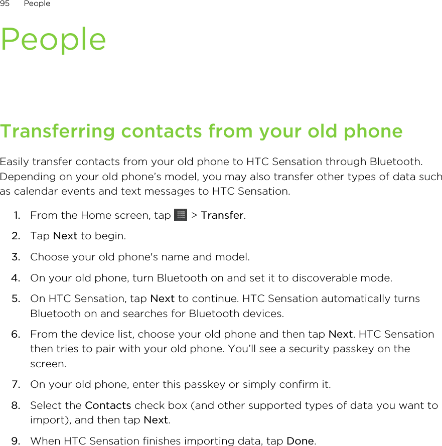 PeopleTransferring contacts from your old phoneEasily transfer contacts from your old phone to HTC Sensation through Bluetooth.Depending on your old phone’s model, you may also transfer other types of data suchas calendar events and text messages to HTC Sensation.1. From the Home screen, tap   &gt; Transfer.2. Tap Next to begin.3. Choose your old phone&apos;s name and model.4. On your old phone, turn Bluetooth on and set it to discoverable mode.5. On HTC Sensation, tap Next to continue. HTC Sensation automatically turnsBluetooth on and searches for Bluetooth devices.6. From the device list, choose your old phone and then tap Next. HTC Sensationthen tries to pair with your old phone. You’ll see a security passkey on thescreen.7. On your old phone, enter this passkey or simply confirm it.8. Select the Contacts check box (and other supported types of data you want toimport), and then tap Next.9. When HTC Sensation finishes importing data, tap Done.95 People
