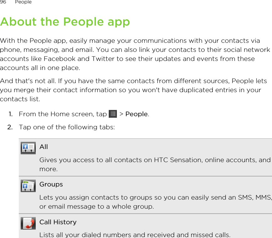 About the People appWith the People app, easily manage your communications with your contacts viaphone, messaging, and email. You can also link your contacts to their social networkaccounts like Facebook and Twitter to see their updates and events from theseaccounts all in one place.And that&apos;s not all. If you have the same contacts from different sources, People letsyou merge their contact information so you won&apos;t have duplicated entries in yourcontacts list.1. From the Home screen, tap   &gt; People.2. Tap one of the following tabs:AllGives you access to all contacts on HTC Sensation, online accounts, andmore.GroupsLets you assign contacts to groups so you can easily send an SMS, MMS,or email message to a whole group.Call HistoryLists all your dialed numbers and received and missed calls.96 People