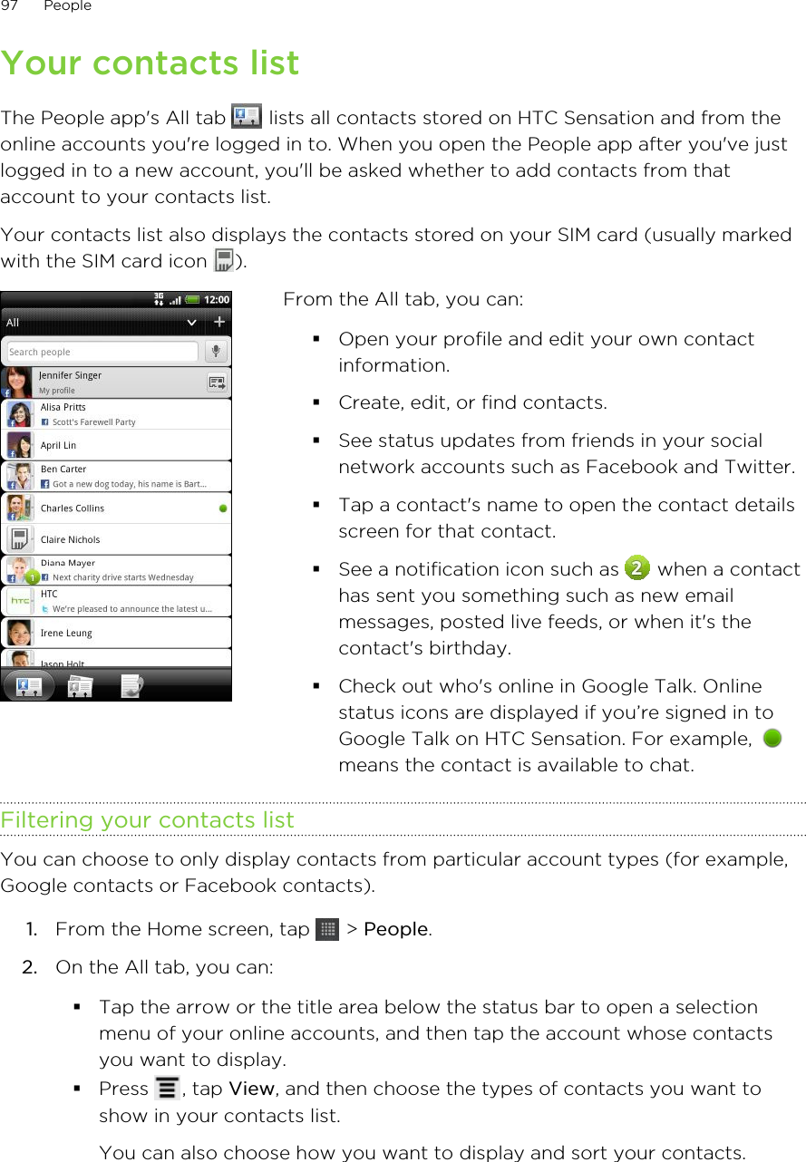 Your contacts listThe People app&apos;s All tab   lists all contacts stored on HTC Sensation and from theonline accounts you&apos;re logged in to. When you open the People app after you&apos;ve justlogged in to a new account, you&apos;ll be asked whether to add contacts from thataccount to your contacts list.Your contacts list also displays the contacts stored on your SIM card (usually markedwith the SIM card icon  ).From the All tab, you can:§Open your profile and edit your own contactinformation.§Create, edit, or find contacts.§See status updates from friends in your socialnetwork accounts such as Facebook and Twitter.§Tap a contact&apos;s name to open the contact detailsscreen for that contact.§See a notification icon such as   when a contacthas sent you something such as new emailmessages, posted live feeds, or when it&apos;s thecontact&apos;s birthday.§Check out who&apos;s online in Google Talk. Onlinestatus icons are displayed if you’re signed in toGoogle Talk on HTC Sensation. For example, means the contact is available to chat.Filtering your contacts listYou can choose to only display contacts from particular account types (for example,Google contacts or Facebook contacts).1. From the Home screen, tap   &gt; People.2. On the All tab, you can:§Tap the arrow or the title area below the status bar to open a selectionmenu of your online accounts, and then tap the account whose contactsyou want to display.§Press  , tap View, and then choose the types of contacts you want toshow in your contacts list.You can also choose how you want to display and sort your contacts.97 People