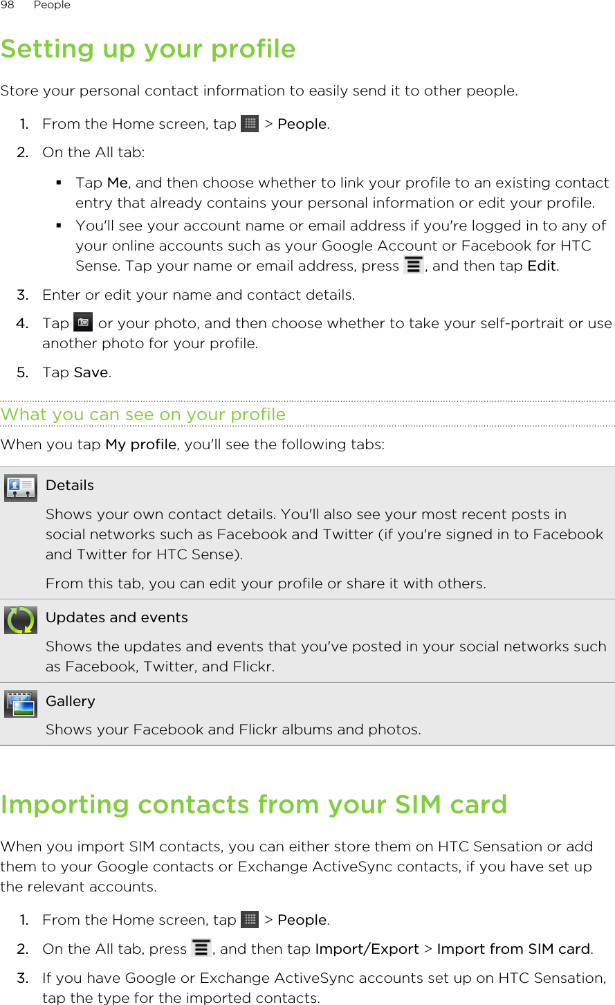 Setting up your profileStore your personal contact information to easily send it to other people.1. From the Home screen, tap   &gt; People.2. On the All tab:§Tap Me, and then choose whether to link your profile to an existing contactentry that already contains your personal information or edit your profile.§You&apos;ll see your account name or email address if you&apos;re logged in to any ofyour online accounts such as your Google Account or Facebook for HTCSense. Tap your name or email address, press  , and then tap Edit.3. Enter or edit your name and contact details.4. Tap   or your photo, and then choose whether to take your self-portrait or useanother photo for your profile.5. Tap Save.What you can see on your profileWhen you tap My profile, you&apos;ll see the following tabs:DetailsShows your own contact details. You&apos;ll also see your most recent posts insocial networks such as Facebook and Twitter (if you&apos;re signed in to Facebookand Twitter for HTC Sense).From this tab, you can edit your profile or share it with others.Updates and eventsShows the updates and events that you&apos;ve posted in your social networks suchas Facebook, Twitter, and Flickr.GalleryShows your Facebook and Flickr albums and photos.Importing contacts from your SIM cardWhen you import SIM contacts, you can either store them on HTC Sensation or addthem to your Google contacts or Exchange ActiveSync contacts, if you have set upthe relevant accounts.1. From the Home screen, tap   &gt; People.2. On the All tab, press  , and then tap Import/Export &gt; Import from SIM card.3. If you have Google or Exchange ActiveSync accounts set up on HTC Sensation,tap the type for the imported contacts.98 People