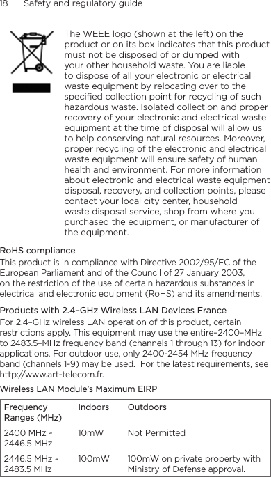 18      Safety and regulatory guide    The WEEE logo (shown at the left) on the product or on its box indicates that this product must not be disposed of or dumped with your other household waste. You are liable to dispose of all your electronic or electrical waste equipment by relocating over to the specified collection point for recycling of such hazardous waste. Isolated collection and proper recovery of your electronic and electrical waste equipment at the time of disposal will allow us to help conserving natural resources. Moreover, proper recycling of the electronic and electrical waste equipment will ensure safety of human health and environment. For more information about electronic and electrical waste equipment disposal, recovery, and collection points, please contact your local city center, household waste disposal service, shop from where you purchased the equipment, or manufacturer of the equipment.RoHS complianceThis product is in compliance with Directive 2002/95/EC of the European Parliament and of the Council of 27 January 2003, on the restriction of the use of certain hazardous substances in electrical and electronic equipment (RoHS) and its amendments.Products with 2.4–GHz Wireless LAN Devices FranceFor 2.4–GHz wireless LAN operation of this product, certain restrictions apply. This equipment may use the entire–2400–MHz to 2483.5–MHz frequency band (channels 1 through 13) for indoor applications. For outdoor use, only 2400-2454 MHz frequency band (channels 1-9) may be used.  For the latest requirements, see http://www.art-telecom.fr.Wireless LAN Module’s Maximum EIRPFrequency Ranges (MHz)Indoors Outdoors2400 MHz ~ 2446.5 MHz10mW Not Permitted2446.5 MHz ~ 2483.5 MHz100mW 100mW on private property with Ministry of Defense approval.